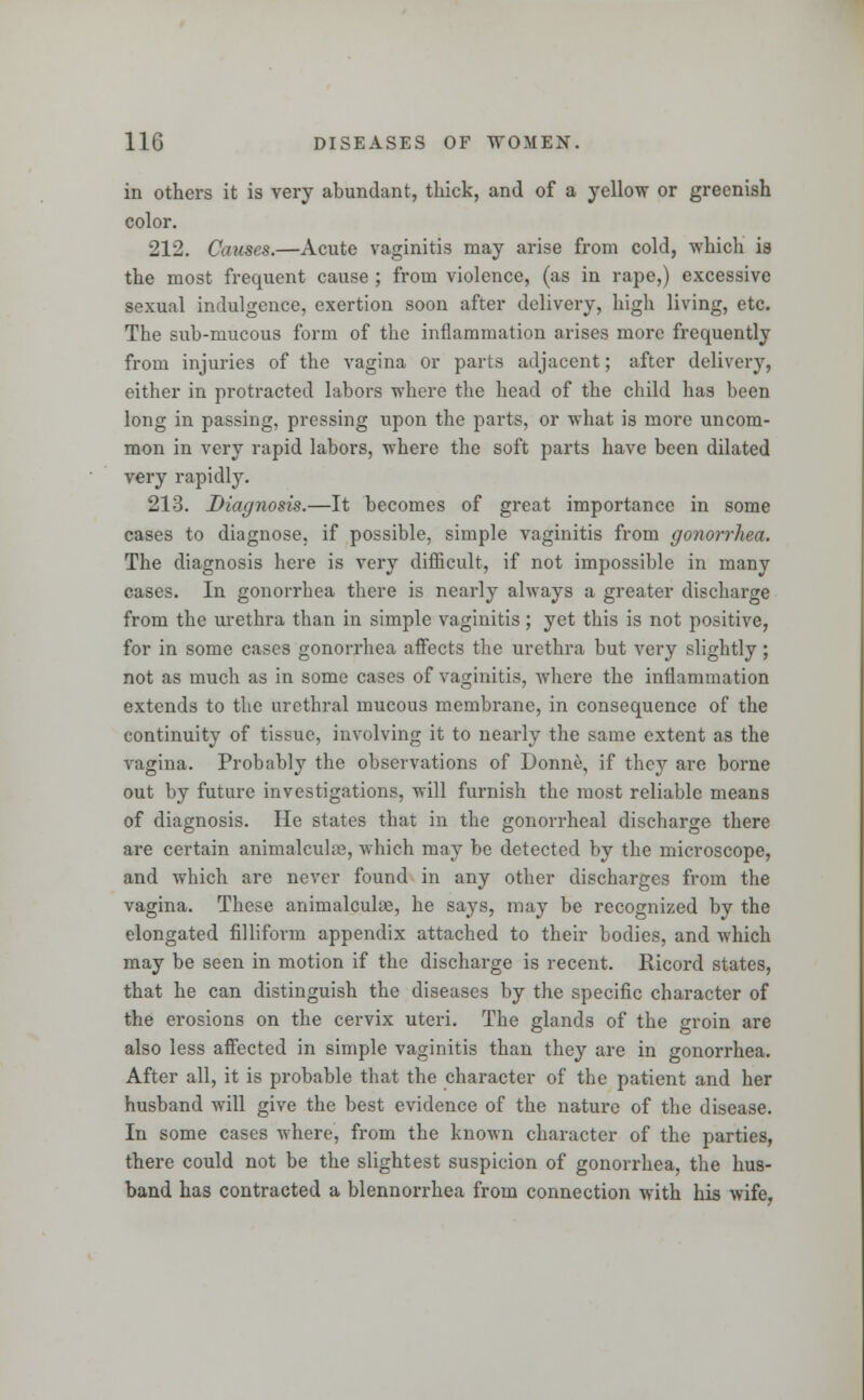 in others it is very abundant, thick, and of a yellow or greenish color. 212. Causes.—Acute vaginitis may arise from cold, which is the most frequent cause ; from violence, (as in rape,) excessive sexual indulgence, exertion soon after delivery, high living, etc. The sub-mucous form of the inflammation arises more frequently from injuries of the vagina or parts adjacent; after delivery, either in protracted labors where the head of the child has been long in passing, pressing upon the parts, or what is more uncom- mon in very rapid labors, where the soft parts have been dilated very rapidly. 213. Diagnosis.—It becomes of great importance in some cases to diagnose, if possible, simple vaginitis from gonorrhea. The diagnosis here is very difficult, if not impossible in many cases. In gonorrhea there is nearly always a greater discharge from the urethra than in simple vaginitis; yet this is not positive, for in some cases gonorrhea affects the urethra but very slightly ; not as much as in some cases of vaginitis, where the inflammation extends to the urethral mucous membrane, in consequence of the continuity of tissue, involving it to nearly the same extent as the vagina. Probably the observations of Donne, if they are borne out by future investigations, will furnish the most reliable means of diagnosis. He states that in the gonorrheal discharge there are certain animalcule, which may be detected by the microscope, and which are never found in any other discharges from the vagina. These animalcuke, he says, may be recognized by the elongated filliform appendix attached to their bodies, and which may be seen in motion if the discharge is recent. Ricord states, that he can distinguish the diseases by the specific character of the erosions on the cervix uteri. The glands of the groin are also less affected in simple vaginitis than they are in gonorrhea. After all, it is probable that the character of the patient and her husband will give the best evidence of the nature of the disease. In some cases where, from the known character of the parties, there could not be the slightest suspicion of gonorrhea, the hus- band has contracted a blennorrhea from connection with his wife,