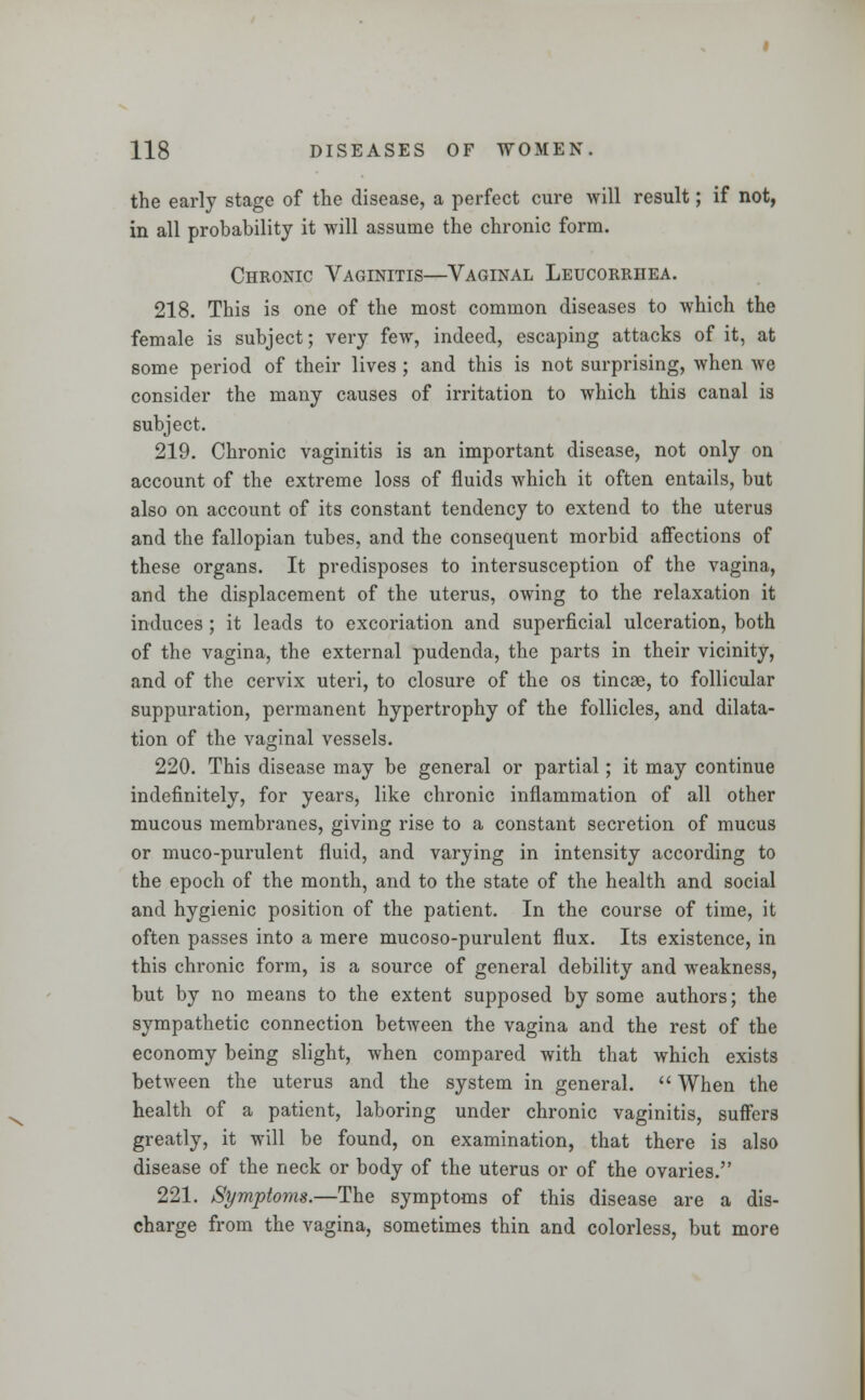 the early stage of the disease, a perfect cure will result; if not, in all probability it will assume the chronic form. Chronic Vaginitis—Vaginal Leucorrhea. 218. This is one of the most common diseases to which the female is subject; very few, indeed, escaping attacks of it, at some period of their lives ; and this is not surprising, when we consider the many causes of irritation to which this canal is subject. 219. Chronic vaginitis is an important disease, not only on account of the extreme loss of fluids which it often entails, but also on account of its constant tendency to extend to the uterus and the fallopian tubes, and the consequent morbid affections of these organs. It predisposes to intersusception of the vagina, and the displacement of the uterus, owing to the relaxation it induces ; it leads to excoriation and superficial ulceration, both of the vagina, the external pudenda, the parts in their vicinity, and of the cervix uteri, to closure of the os tincae, to follicular suppuration, permanent hypertrophy of the follicles, and dilata- tion of the vaginal vessels. 220. This disease may be general or partial; it may continue indefinitely, for years, like chronic inflammation of all other mucous membranes, giving rise to a constant secretion of mucus or muco-purulent fluid, and varying in intensity according to the epoch of the month, and to the state of the health and social and hygienic position of the patient. In the course of time, it often passes into a mere mucoso-purulent flux. Its existence, in this chronic form, is a source of general debility and weakness, but by no means to the extent supposed by some authors; the sympathetic connection between the vagina and the rest of the economy being slight, when compared with that which exists between the uterus and the system in general.  When the health of a patient, laboring under chronic vaginitis, suffers greatly, it will be found, on examination, that there is also disease of the neck or body of the uterus or of the ovaries. 221. Symptoms.—The symptoms of this disease are a dis- charge from the vagina, sometimes thin and colorless, but more