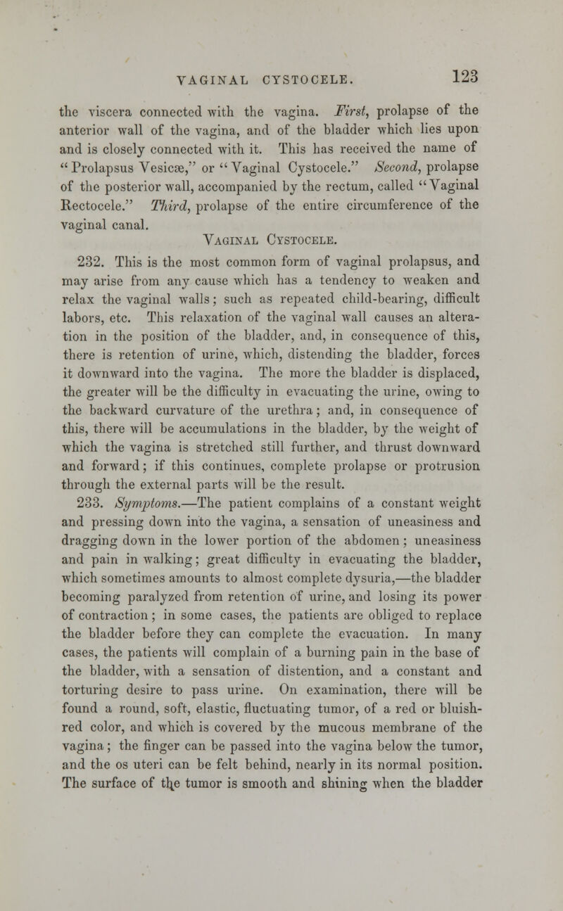 the viscera connected with the vagina. First, prolapse of the anterior wall of the vagina, and of the bladder which lies upon and is closely connected with it. This has received the name of Prolapsus Vesicae, or Vaginal Cystocele. Second, prolapse of the posterior wall, accompanied by the rectum, called Vaginal Rectocele. Third, prolapse of the entire circumference of the vaginal canal. Vaginal Cystocele. 232. This is the most common form of vaginal prolapsus, and may arise from any cause which has a tendency to weaken and relax the vaginal walls; such as repeated child-bearing, difficult labors, etc. This relaxation of the vaginal wall causes an altera- tion in the position of the bladder, and, in consequence of this, there is retention of urine, which, distending the bladder, forces it downward into the vagina. The more the bladder is displaced, the greater will be the difficulty in evacuating the urine, owing to the backward curvature of the urethra; and, in consequence of this, there will be accumulations in the bladder, by the weight of which the vagina is stretched still further, and thrust downward and forward; if this continues, complete prolapse or protrusion through the external parts will be the result. 233. Symptoms.—The patient complains of a constant weight and pressing down into the vagina, a sensation of uneasiness and dragging down in the lower portion of the abdomen ; uneasiness and pain in walking; great difficulty in evacuating the bladder, which sometimes amounts to almost complete dysuria,—the bladder becoming paralyzed from retention of urine, and losing its power of contraction ; in some cases, the patients are obliged to replace the bladder before they can complete the evacuation. In many cases, the patients will complain of a burning pain in the base of the bladder, with a sensation of distention, and a constant and torturing desire to pass urine. On examination, there will be found a round, soft, elastic, fluctuating tumor, of a red or bluish- red color, and which is covered by the mucous membrane of the vagina; the finger can be passed into the vagina below the tumor, and the os uteri can be felt behind, nearly in its normal position. The surface of t\e tumor is smooth and shining when the bladder