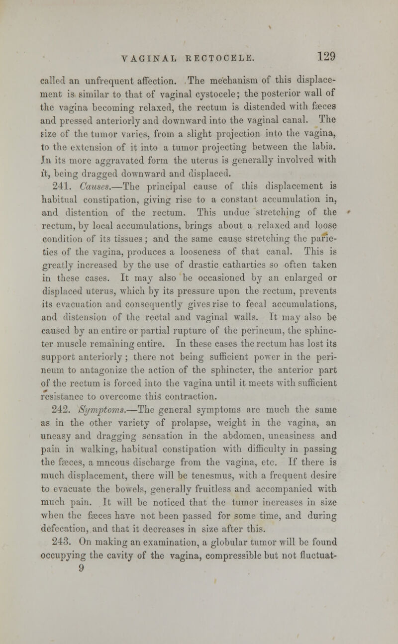 called an unfrequent affection. .The mechanism of this displace- ment is similar to that of vaginal cystocele; the posterior wall of the vagina becoming relaxed, the rectum is distended with faeces and pressed anteriorly and downward into the vaginal canal. The aze of the tumor varies, from a slight projection into the vagina, to the extension of it into a tumor projecting between the labia. In its more aggravated form the uterus is generally involved with it, being dragged downward and displaced. 241. Causes.—The principal cause of this displacement is habitual constipation, giving rise to a constant accumulation in, and distention of the rectum. This undue stretching of the rectum, by local accumulations, brings about a relaxed and loose condition of its tissues; and the same cause stretching the parie- ties of the vagina, produces a looseness of that canal. This is greatly increased by the use of drastic cathartics so often taken in these cases. It may also be occasioned by an enlarged or displaced uterus, which by its pressure upon the rectum, prevents its evacuation and consequently gives rise to fecal accumulations, and distension of the rectal and vaginal walls. It may also be caused by an entire or partial rupture of the perineum, the sphinc- ter muscle remaining entire. In these cases the rectum has lost its support anteriorly; there not being sufficient power in the peri- neum to antagonize the action of the sphincter, the anterior part of the rectum is forced into the vagina until it meets with sufficient resistance to overcome this contraction. 242. Symptoms.—The general symptoms are much the same as in the other variety of prolapse, weight in the vagina, an uneasy and dragging sensation in the abdomen, uneasiness and pain in walking, habitual constipation with difficulty in passing the feces, a mncous discharge from the vagina, etc. If there is much displacement, there will be tenesmus, with a frequent desire to evacuate the bowels, generally fruitless and accompanied with much pain. It will be noticed that the tumor increases in size when the feces have not been passed for some time, and during defecation, and that it decreases in size after this. 243. On making an examination, a globular tumor will be found occupying the cavity of the vagina, compressible but not fluctuat- 9