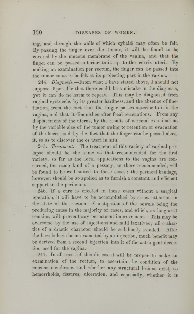 ing, and through the walls of which cybalee may often be felt. By passing the finger over the tumor, it will be found to be covered by the mucous membrane of the vagina, and that the finger can be passed anterior to it, up to the cervix uteri. By making an examination per rectum, the finger can be passed into the tumor so as to be felt at its projecting part in the vagina. 244. Diagnosis.—From what I have stated above, I should not suppose it possible that there could be a mistake in the diagnosis, yet it can do no harm to repeat. This may be diagnosed from vaginal cystocele, by its greater hardness, and the absence of lluc- tuation, from the fact that the finger passes anterior to it in the vagina, and that it diminishes after fecal evacuations. From any displacement of the uterus, by the results of a rectal examination, by the variable size of the tumor owing to retention or evacuation of the fieces, and by the fact that the finger can be passed above it, so as to discover the os uteri in situ. 245. Treatment.—The treatment of this variety of vaginal pro- lapse should be the same as that recommended for the first variety, so far as the local applications to the vagina are con- cerned, the same kind of a pessary, as there recommended, will be found to be well suited to these cases ; the perineal bandage, however, should be so applied as to furnish a constant and efficient support to the perineum. 246. If a cure is effected in these cases without a surgical operation, it will have to be accomplished by strict attention to the state of the rectum. Constipation of the bowels being the producing cause in the majority of cases, and which, as long as it remains, will prevent any permanent improvement. This may be overcome by the use of injections and mild laxatives ; all cathar- tics of a drastic character should be sedulousty avoided. After the bowels have been evacuated by an injection, much benefit may be derived from a second injection into it of the astringent decoc- tion used for the vagina. 247. In all cases of this disease it will be proper to make an examination of the rectum, to ascertain the condition of the mucous membrane, and whether any structural lesions exist as hemorrhoids, fissures, ulceration, and especially, whether it is