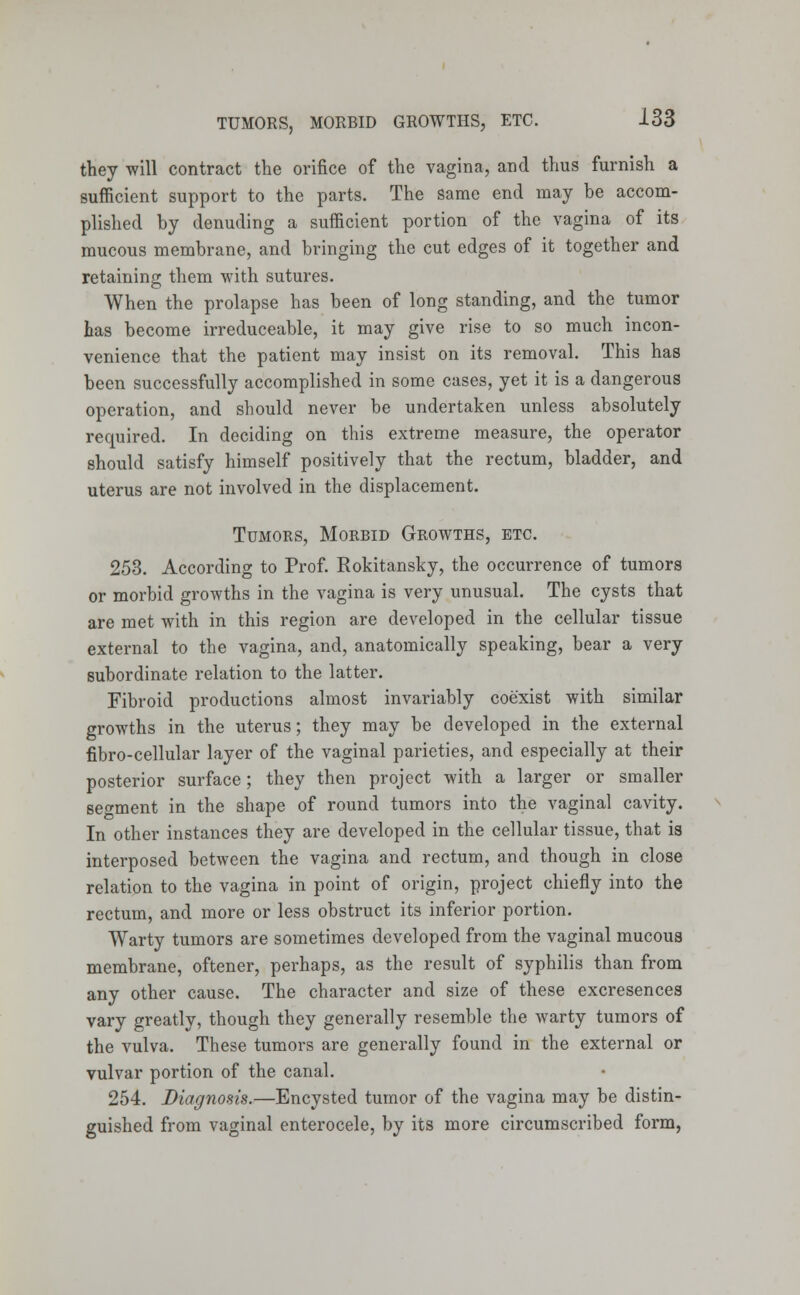 they will contract the orifice of the vagina, and thus furnish a sufficient support to the parts. The Same end may be accom- plished by denuding a sufficient portion of the vagina of its mucous membrane, and bringing the cut edges of it together and retaining them with sutures. When the prolapse has been of long standing, and the tumor has become irreduceable, it may give rise to so much incon- venience that the patient may insist on its removal. This has been successfully accomplished in some cases, yet it is a dangerous operation, and should never be undertaken unless absolutely required. In deciding on this extreme measure, the operator should satisfy himself positively that the rectum, bladder, and uterus are not involved in the displacement. Tumors, Morbid Growths, etc. 253. According to Prof. Rokitansky, the occurrence of tumors or morbid growths in the vagina is very unusual. The cysts that are met with in this region are developed in the cellular tissue external to the vagina, and, anatomically speaking, bear a very subordinate relation to the latter. Fibroid productions almost invariably coexist with similar growths in the uterus; they may be developed in the external fibro-cellular layer of the vaginal parieties, and especially at their posterior surface; they then project with a larger or smaller segment in the shape of round tumors into the vaginal cavity. In other instances they are developed in the cellular tissue, that is interposed between the vagina and rectum, and though in close relation to the vagina in point of origin, project chiefly into the rectum, and more or less obstruct its inferior portion. Warty tumors are sometimes developed from the vaginal mucous membrane, oftener, perhaps, as the result of syphilis than from any other cause. The character and size of these excresences vary greatly, though they generally resemble the warty tumors of the vulva. These tumors are generally found in the external or vulvar portion of the canal. 254. Diagnosis.—Encysted tumor of the vagina may be distin- guished from vaginal enterocele, by its more circumscribed form,