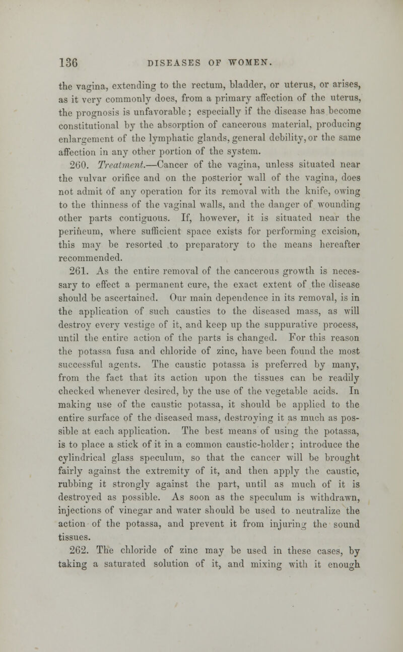 the vagina, extending to the rectum, bladder, or uterus, or arises, as it very commonly does, from a primary affection of the uterus, the prognosis is unfavorable; especially if the disease has become constitutional by the absorption of cancerous material, producing enlargement of the lymphatic glands, general debility, or the same affection in any other portion of the system. 260. Treatment.—Cancer of the vagina, unless situated near the vulvar orifice and on the posterior wall of the vagina, does not admit of any operation for its removal with the knife, owing to the thinness of the vaginal walls, and the danger of wounding other parts contiguous. If, however, it is situated near the perineum, where sufficient space exists for performing excision, this may be resorted to preparatory to the means hereafter recommended. 261. As the entire removal of the cancerous growth is neces- sary to effect a permanent cure, the exact extent of the disease should be ascertained. Our main dependence in its removal, is in the application of such caustics to the diseased mass, as will destroy every vestige of it, and keep up the suppurative process, until the entire action of the parts is changed. For this reason the potassa fusa and chloride of zinc, have been found the most successful agents. The caustic potassa is preferred by many, from the fact that its action upon the tissues can be readily checked whenever desired, by the use of the vegetable acids. In making use of the caustic potassa, it should be applied to the entire surface of the diseased mass, destroying it as much as pos- sible at each application. The best means of using the potassa, is to place a stick of it in a common caustic-holder; introduce the cylindrical glass speculum, so that the cancer will be brought fairly against the extremity of it, and then apply the caustic, rubbing it strongly against the part, until as much of it is destroyed as possible. As soon as the speculum is withdrawn, injections of vinegar and water should be used to neutralize the action of the potassa, and prevent it from injuring the sound tissues. 262. The chloride of zinc may be used in these cases, by taking a saturated solution of it, and mixing with it enough