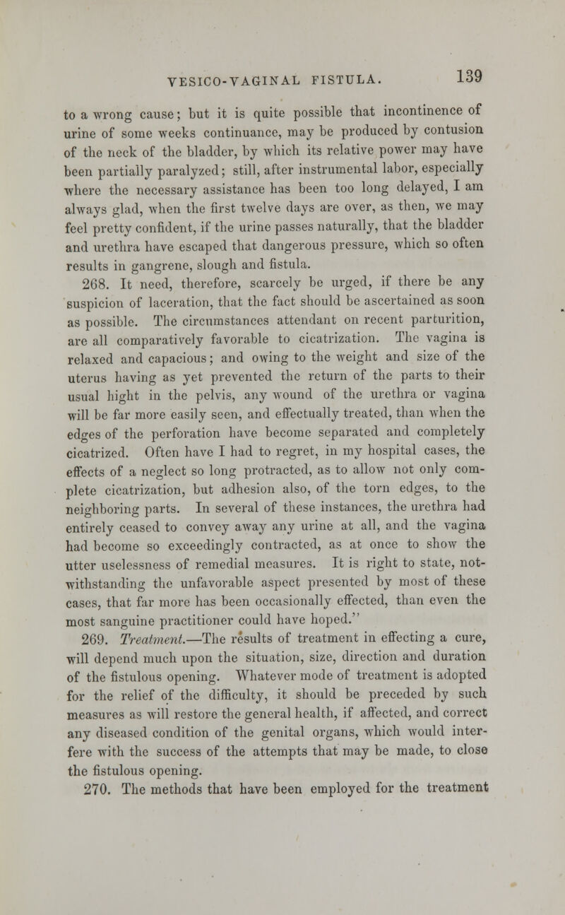 to a wrong cause; but it is quite possible that incontinence of urine of some weeks continuance, may be produced by contusion of the neck of the bladder, by which its relative power may have been partially paralyzed; still, after instrumental labor, especially where the necessary assistance has been too long delayed, I am always glad, when the first twelve days are over, as then, we may feel pretty confident, if the urine passes naturally, that the bladder and urethra have escaped that dangerous pressure, which so often results in gangrene, slough and fistula. 268. It need, therefore, scarcely be urged, if there be any suspicion of laceration, that the fact should be ascertained as soon as possible. The circumstances attendant on recent parturition, are all comparatively favorable to cicatrization. The vagina is relaxed and capacious; and owing to the weight and size of the uterus having as yet prevented the return of the parts to their usual hight in the pelvis, any wound of the urethra or vagina will be far more easily seen, and effectually treated, than when the edges of the perforation have become separated and completely cicatrized. Often have I had to regret, in my hospital cases, the effects of a neglect so long protracted, as to allow not only com- plete cicatrization, but adhesion also, of the torn edges, to the neighboring parts. In several of these instances, the urethra had entirely ceased to convey away any urine at all, and the vagina had become so exceedingly contracted, as at once to show the utter uselessness of remedial measures. It is right to state, not- withstanding the unfavorable aspect presented by most of these cases, that far more has been occasionally effected, than even the most sanguine practitioner could have hoped. 269. Treatment.—The results of treatment in effecting a cure, will depend much upon the situation, size, direction and duration of the fistulous opening. Whatever mode of treatment is adopted for the relief of the difficulty, it should be preceded by such measures as will restore the general health, if affected, and correct any diseased condition of the genital organs, which would inter- fere with the success of the attempts that may be made, to close the fistulous opening. 270. The methods that have been employed for the treatment