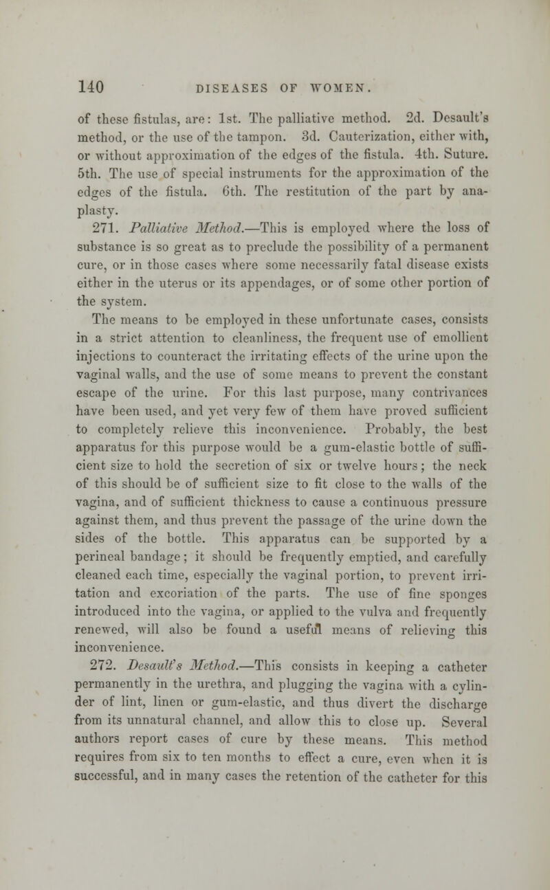 of these fistulas, are: 1st. The palliative method. 2d. Desault's method, or the use of the tampon. 3d. Cauterization, either with, or without approximation of the edges of the fistula. 4th. Suture. 5th. The use of special instruments for the approximation of the edges of the fistula. 6th. The restitution of the part by ana- plasty. 271. Palliative Method.—This is employed where the loss of substance is so great as to preclude the possibility of a permanent cure, or in those cases where some necessarily fatal disease exists either in the uterus or its appendages, or of some other portion of the system. The means to be employed in these unfortunate cases, consists in a strict attention to cleanliness, the frequent use of emollient injections to counteract the irritating effects of the urine upon the vaginal walls, and the use of some means to prevent the constant escape of the urine. For this last purpose, many contrivances have been used, and yet very few of them have proved sufficient to completely relieve this inconvenience. Probably, the best apparatus for this purpose would be a gum-elastic bottle of suffi- cient size to hold the secretion of six or twelve hours; the neck of this should be of sufficient size to fit close to the walls of the vagina, and of sufficient thickness to cause a continuous pressure against them, and thus prevent the passage of the urine down the sides of the bottle. This apparatus can be supported by a perineal bandage; it should be frequently emptied, and carefully cleaned each time, especially the vaginal portion, to prevent irri- tation and excoriation of the parts. The use of fine sponges introduced into the vagina, or applied to the vulva and frequently renewed, will also be found a useful means of relieving this inconvenience. 272. Desault's Method.—This consists in keeping a catheter permanently in the urethra, and plugging the vagina with a cylin- der of lint, linen or gum-elastic, and thus divert the discharge from its unnatural channel, and allow this to close up. Several authors report cases of cure by these means. This method requires from six to ten months to effect a cure, even when it is successful, and in many cases the retention of the catheter for this