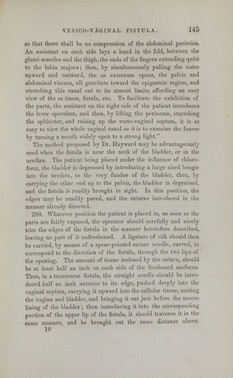 so that there shall be no compression of the abdominal parieties. An assistant on each side lays a hand in the fold, between the glutei muscles and the thigh, the ends of the fingers extending quite to the labia majora; then, by simultaneously pulling the nates upward and outward, the os externum opens, the pelvic and abdominal viscera, all gravitate toward the epigastric region, and stretching this canal out to its utmost limits, affording an easy view of the os tincse, fistula, etc. To facilitate the exhibition of the parts, the assistant on the right side of the patient introduces the lever speculum, and then, by lifting the perineum, stretching the sphincter, and raising up the recto-vaginal septum, it is as easy to view the whole vaginal canal as it is to examine the fauces by turning a mouth widely open to a strong light. The method proposed by Dr. Hayward may be advantageously used when the fistula is near the neck of the bladder, or in the urethra. The patient being placed under the influence of chloro- form, the bladder is depressed by introducing a large sized bougie into the urethra, to the very fundus of the bladder, then, by carrying the other end up to the pelvis, the bladder is depressed, and the fistula is readily brought in sight. In this position, the edges may be readily pared, and the sutures introduced in the manner already directed. 280. Whatever position the patient is placed in, as soon as the parts are fairly exposed, the operator should carefully and nicely trim the edges of the fistula in the manner heretofore described, leavino- no part of it unfreshened. A ligature of silk should then be carried, by means of a spear-pointed suture needle, curved, to correspond to the direction of the fistula, through the two lips of the opening. The amount of tissue inclosed by the suture, should be at least half an inch on each side of the freshened surfaces. Thus, in a transverse fistula, the straight needle should be intro- duced half an inch anterior to its edge, pushed deeply into the vaginal septum, carrying it upward into the cellular tissue, uniting the vagina and bladder, and bringing it out just before the mucus lining of the bladder; then introducing it into the corresponding portion of the upper lip of the fistula, it should traverse it in the same manner, and be brought out the same distance above. 10