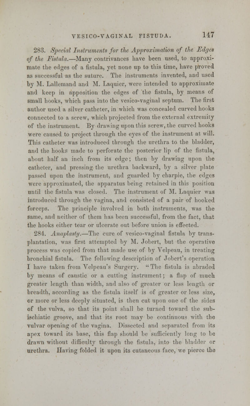 283. Special Instruments for the Approximation of the Edges of the Fistula.—Many contrivances have been used, to approxi- mate the edges of a fistula, yet none up to tin's time, have proved as successful as the suture. The instruments invented, and used by M. Lallemand and M. Laquier, were intended to approximate and keep in apposition the edges of the fistula, by means of small hooks, which pass into the vesico-vaginal septum. The first author used a silver catheter, in which was concealed curved hooks connected to a screw, which projected from the external extremity of the instrument. By drawing upon this screw, the curved hooks were caused to project through the eyes of the instrument at will. This catheter was introduced through the urethra to the bladder, and the hooks made to perforate the posterior lip of the fistula, about half an inch from its edge; then by drawing upon the catheter, and pressing the urethra backward, by a silver plate passed upon the instrument, and guarded by charpie, the edges were approximated, the apparatus being retained in this position until the fistula was closed. The instrument of M. Laquier was introduced through the vagina, and consisted of a pair of hooked forceps. The principle involved in both instruments, was the same, and neither of them has been successful, from the fact, that the hooks either tear or ulcerate out before union is effected. 284. Anaplasty.—The cure of vesico-vaginal fistula by trans- plantation, was first attempted by M. Jobert, but the operative process was copied from that made use of by Velpeau, in treating bronchial fistula. The following description of Jobert's operation I have taken from Velpeau's Surgery. The fistula is abraded by means of caustic or a cutting instrument; a flap of much greater length than width, and also of greater or less length or breadth, according as the fistula itself is of greater or less size, or more or less deeply situated, is then cut upon one of the sides of the vulva, so that its point shall be turned toward the sub- ischiatic groove, and that its root may be continuous with the vulvar opening of the vagina. Dissected and separated from its apex toward its base, this flap should be sufficiently long to be drawn without difficulty through the fistula, into the bladder or urethra. Having folded it upon its cutaneous face, we pierce the