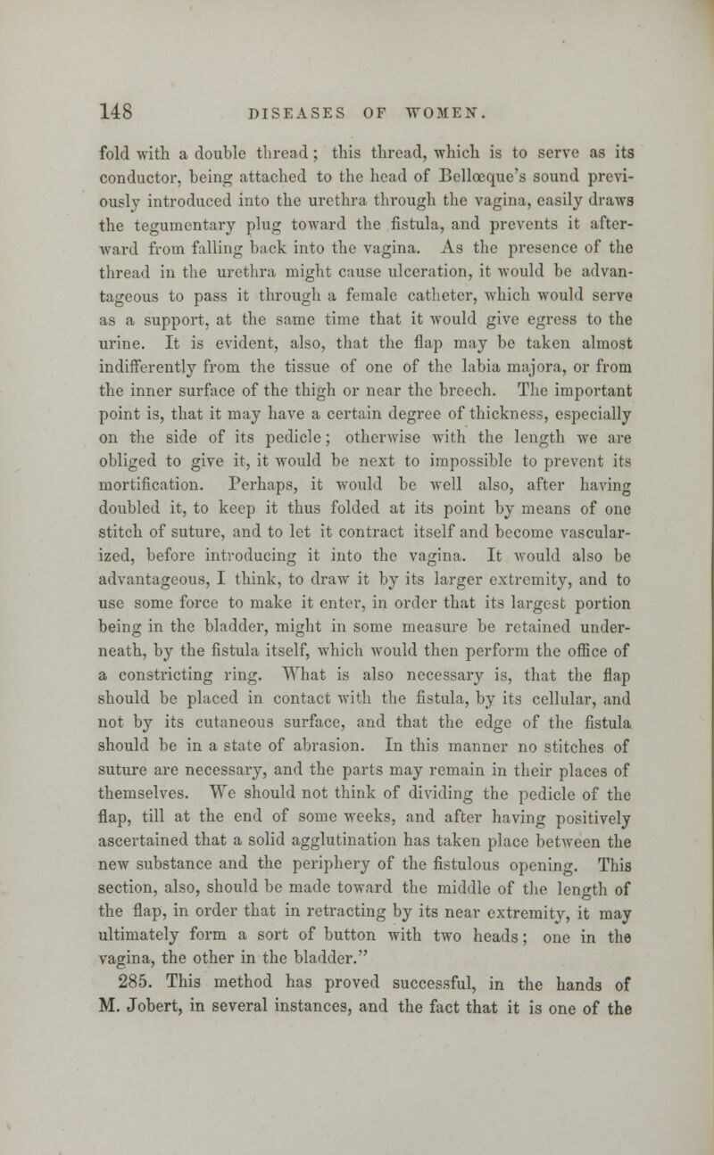 fold with a double thread ; this thread, which is to serve as its conductor, being attached to the head of Belloeque's sound previ- ously introduced into the urethra through the vagina, easily draws the tegumentary plug toward the fistula, and prevents it after- ward from falling back into the vagina. As the presence of the thread in the urethra might cause ulceration, it would be advan- tageous to pass it through a female catheter, which would serve as a support, at the same time that it would give egress to the urine. It is evident, also, that the flap may be taken almost indifferently from the tissue of one of the labia majora, or from the inner surface of the thigh or near the breech. The important point is, that it may have a certain degree of thickness, especially on the side of its pedicle; otherwise with the length we are obliged to give it, it would be next to impossible to prevent its mortification. Perhaps, it would be well also, after having doubled it, to keep it thus folded at its point by means of one stitch of suture, and to let it contract itself and become vascular- ized, before introducing it into the vagina. It would also be advantageous, I think, to draw it by its larger extremity, and to use some force to make it enter, in order that its largest portion being in the bladder, might in some measure be retained under- neath, by the fistula itself, which would then perform the office of a constricting ring. What is also necessary is, that the flap should be placed in contact with the fistula, by its cellular, and not by its cutaneous surface, and that the edge of the fistula should be in a state of abrasion. In this manner no stitches of suture are necessary, and the parts may remain in their places of themselves. We should not think of dividing the pedicle of the flap, till at the end of some weeks, and after having positively ascertained that a solid agglutination has taken place between the new substance and the periphery of the fistulous opening. This section, also, should be made tOAvard the middle of the length of the flap, in order that in retracting by its near extremity, it may ultimately form a sort of button with two heads; one in the vagina, the other in the bladder. 285. This method has proved successful, in the hands of M. Jobert, in several instances, and the fact that it is one of the