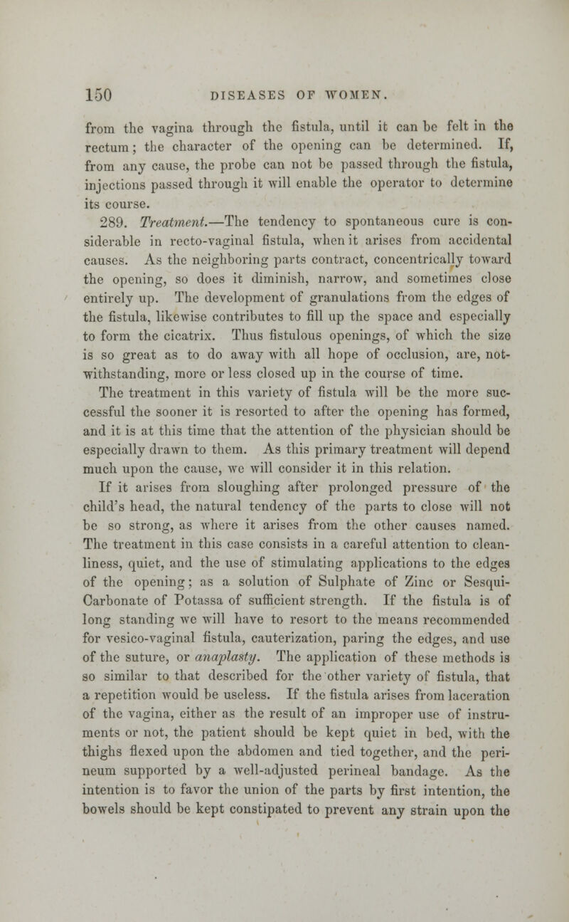 from the vagina through the fistula, until it can be felt in the rectum; the character of the opening can be determined. If, from any cause, the probe can not be passed through the fistula, injections passed through it will enable the operator to determine its course. 289. Treatment.—The tendency to spontaneous cure is con- siderable in recto-vaginal fistula, when it arises from accidental causes. As the neighboring parts contract, concentrically toward the opening, so does it diminish, narrow, and sometimes close entirely up. The development of granulations from the edges of the fistula, likewise contributes to fill up the space and especially to form the cicatrix. Thus fistulous openings, of which the size is so great as to do away with all hope of occlusion, are, not- withstanding, more or less closed up in the course of time. The treatment in this variety of fistula will be the more suc- cessful the sooner it is resorted to after the opening has formed, and it is at this time that the attention of the physician should be especially drawn to them. As this primary treatment will depend much upon the cause, we will consider it in this relation. If it arises from sloughing after prolonged pressure of the child's head, the natural tendency of the parts to close will not be so strong, as where it arises from the other causes named. The treatment in this case consists in a careful attention to clean- liness, quiet, and the use of stimulating applications to the edges of the opening; as a solution of Sulphate of Zinc or Sesqui- Carbonate of Potassa of sufficient strength. If the fistula is of long standing Ave will have to resort to the means recommended for vesico-vaginal fistula, cauterization, paring the edges, and use of the suture, or anaplasty. The application of these methods is so similar to that described for the other variety of fistula, that a repetition would be useless. If the fistula arises from laceration of the vagina, either as the result of an improper use of instru- ments or not, the patient should be kept quiet in bed, with the thighs flexed upon the abdomen and tied together, and the peri- neum supported by a well-adjusted perineal bandage. As the intention is to favor the union of the parts by first intention, the bowels should be kept constipated to prevent any strain upon the