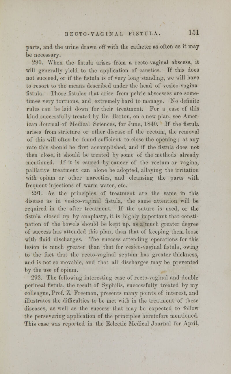 parts, and the urine drawn off with the catheter as often as it may be necessary. 290. When the fistula arises from a recto-vaginal abscess, it will generally yield to the application of caustics. If this does not succeed, or if the fistula is of very long standing, we will have to resort to the means described under the head of vesico-vagina fistula. Those fistulas that arise from pelvic abscesses are some- times very tortuous, and extremely hard to manage. No definite rules can be laid down for their treatment. For a case of this kind successfully treated by Dr. Barton, on a new plan, see Amer- ican Journal of Medical Sciences, for June, 1840. If the fistula arises from stricture or other disease of the rectum, the removal of this will often be found sufficient to close the opening; at any rate this should be first accomplished, and if the fistula does not then close, it should be treated by some of the methods already mentioned. If it is caused by cancer of the rectum or vagina, palliative treatment can alone be adopted, allaying the irritation with opium or other narcotics, and cleansing the parts with frequent injections of warm water, etc. 291. As the principles of treatment are the same in this disease as in vesico-vaginal fistula, the same attention will be required in the after treatment. If the suture is used, or the fistula closed up by anaplasty, it is highly important that consti- pation of the bowels should be kept up, as a much greater degree of success has attended this plan, than that of keeping them loose with fluid discharges. The success attending operations for this lesion is much greater than that for vesico-vaginal fistula, owing to the fact that the recto-vaginal septum has greater thickness, and is not so movable, and that all discharges may be prevented by the use of opium. 292. The following interesting case of recto-vaginal and double perineal fistula, the result of Syphilis, successfully treated by my colleague, Prof. Z. Freeman, presents many points of interest, and illustrates the difficulties to be met with in the treatment of these diseases, as well as the success that may be expected to follow the persevering application of the principles heretofore mentioned. This case was reported in the Eclectic Medical Journal for April,