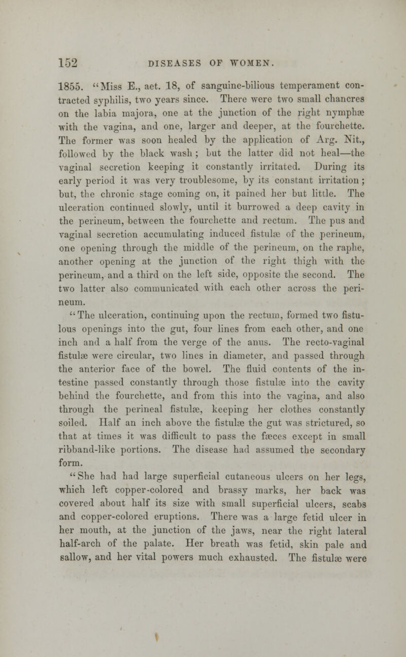 1855. Miss E., aet. 18, of sanguine-bilious temperament con- tracted syphilis, two years since. There were two small chancres on the labia majora, one at the junction of the pight nymphae with the vagina, and one, larger and deeper, at the fourchette. The former was soon healed by the application of Arg. Nit., followed by the black wash ; but the latter did not heal—the vaginal secretion keeping it constantly irritated. During its early period it was very troublesome, by its constant irritation ; but, the chronic stage coming on, it pained her but little. The ulceration continued slowly, until it burrowed a deep cavity in the perineum, between the fourchette and rectum. The pus and vaginal secretion accumulating induced fistulae of the perineum, one opening through the middle of the perineum, on the raphe, another opening at the junction of the right thigh with the perineum, and a third on the left side, opposite the second. The two latter also communicated with each other across the peri- neum. The ulceration, continuing upon the rectum, formed two fistu- lous openings into the gut, four lines from each other, and one inch and a half from the verge of the anus. The recto-vaginal fistulae were circular, two lines in diameter, and passed through the anterior face of the bowel. The fluid contents of the in- testine passed constantly through those fistulae into the cavity behind the fourchette, and from this into the vagina, and also through the perineal fistulae, keeping her clothes constantly soiled. Half an inch above the fistulae the gut was strictured, so that at times it was difficult to pass the faeces except in small ribband-like portions. The disease had assumed the secondary form.  She had had large superficial cutaneous ulcers on her legs, which left copper-colored and brassy marks, her back was covered about half its size with small superficial ulcers, scabs and copper-colored eruptions. There was a large fetid ulcer in her mouth, at the junction of the jaws, near the right lateral half-arch of the palate. Her breath was fetid, skin pale and sallow, and her vital powers much exhausted. The fistulae were