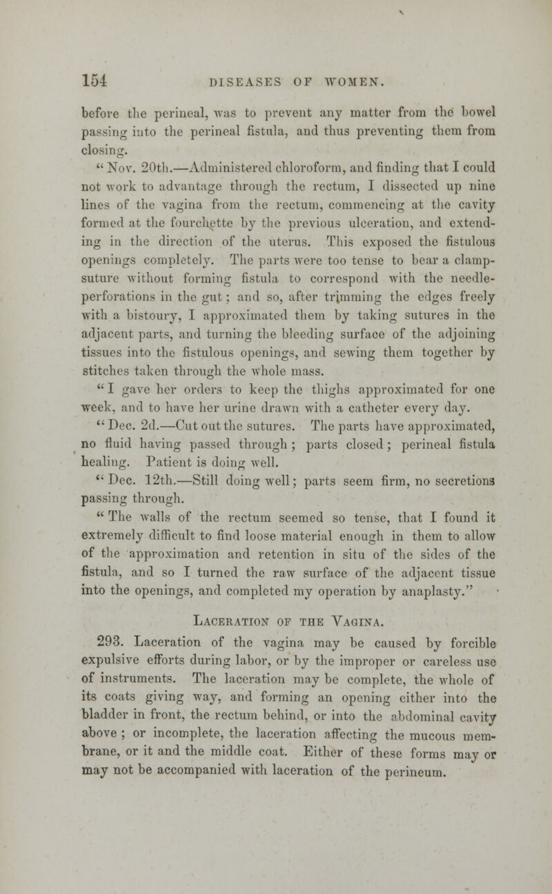 before the perineal, was to prevent any matter from the bowel passing into the perineal fistula, and thus preventing them from closing.  Nov. 20th.—Administered chloroform, and finding that I could not work to advantage through the rectum, I dissected up nine lines of the vagina from the rectum, commencing at the cavity formed at the fourchette by the previous ulceration, and extend- ing in the direction of the uterus. This exposed the fistulous openings completely. The parts were too tense to bear a clamp- suture without forming fistula to correspond with the needle- perforations in the gut ; and so, after trimming the edges freely with a bistoury, I approximated them by taking sutures in the adjacent parts, and turning the bleeding surface of the adjoining tissues into the fistulous openings, and sewing them together by stitches talc en through the whole mass.  I gave her orders to keep the thighs approximated for one week, and to have her urine drawn with a catheter every day. Dec. 2d.—Cut out the sutures. The parts have approximated, no fluid having passed through ; parts closed ; perineal fistula healing. Patient is doing well.  Dec. 12th.—Still doing well; parts seem firm, no secretions passing through.  The walls of the rectum seemed so tense, that I found it extremely difficult to find loose material enough in them to allow of the approximation and retention in situ of the sides of the fistula, and so I turned the raw surface of the adjacent tissue into the openings, and completed my operation by anaplasty. Laceration op the Vagina. 293. Laceration of the vagina may be caused by forcible expulsive efforts during labor, or by the improper or careless use of instruments. The laceration may be complete, the whole of its coats giving way, and forming an opening either into the bladder in front, the rectum behind, or into the abdominal cavity above ; or incomplete, the laceration affecting the mucous mem- brane, or it and the middle coat. Either of these forms may or may not be accompanied with laceration of the perineum.