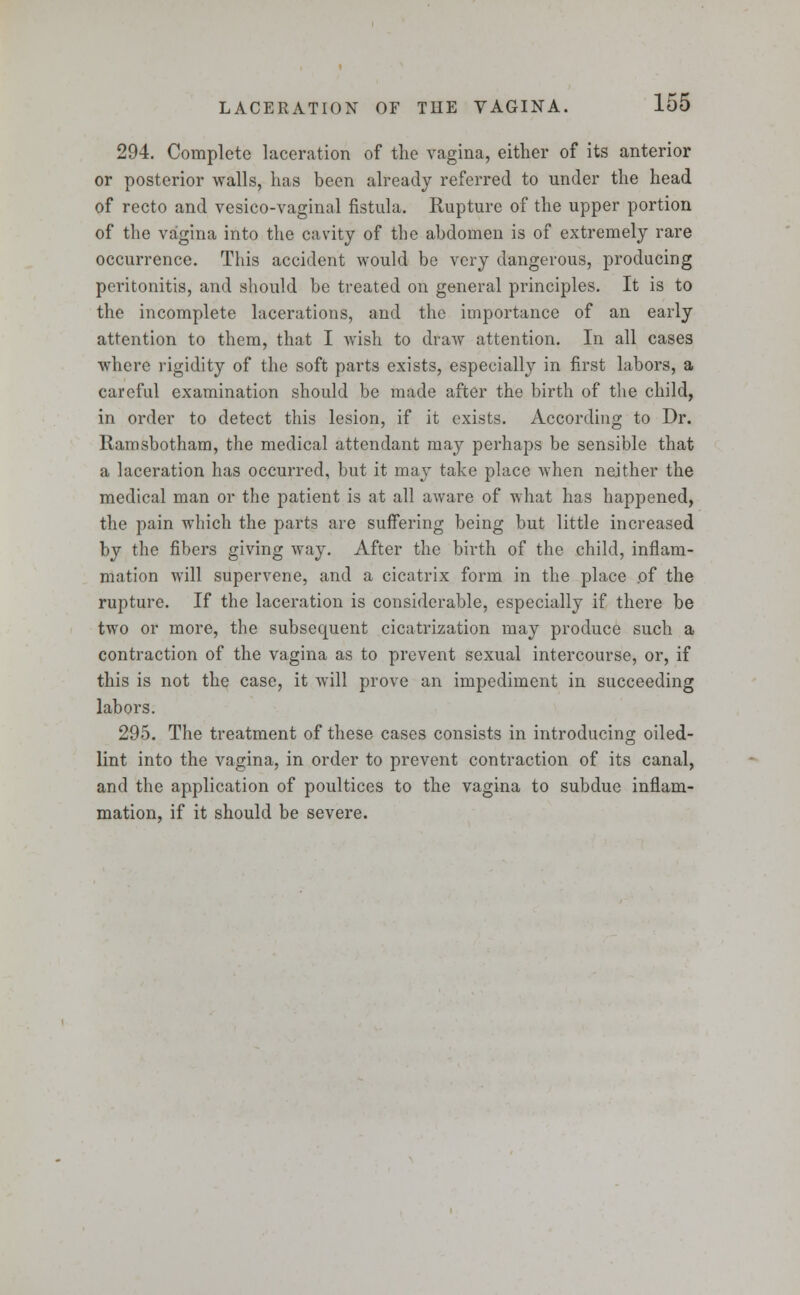 294. Complete laceration of the vagina, either of its anterior or posterior walls, has been already referred to under the head of recto and vesico-vaginal fistula. Rupture of the upper portion of the vagina into the cavity of the abdomen is of extremely rare occurrence. This accident would be very dangerous, producing peritonitis, and should be treated on general principles. It is to the incomplete lacerations, and the importance of an early attention to them, that I wish to draw attention. In all cases where rigidity of the soft parts exists, especially in first labors, a careful examination should be made after the birth of the child, in order to detect this lesion, if it exists. According to Dr. Ramsbotham, the medical attendant may perhaps be sensible that a laceration has occurred, but it may take place when neither the medical man or the patient is at all aware of what has happened, the pain which the parts are suffering being but little increased by the fibers giving way. After the birth of the child, inflam- mation will supervene, and a cicatrix form in the place of the rupture. If the laceration is considerable, especially if there be two or more, the subsequent cicatrization may produce such a contraction of the vagina as to prevent sexual intercourse, or, if this is not the case, it will prove an impediment in succeeding labors. 295. The treatment of these cases consists in introducing oiled- lint into the vagina, in order to prevent contraction of its canal, and the application of poultices to the vagina to subdue inflam- mation, if it should be severe.