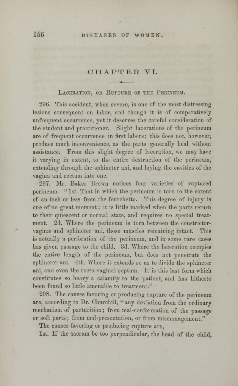 CHAPTER VI. Laceration, or Rupture of the Perineum. 296. This accident, when severe, is one of the most distressing lesions consequent on labor, and though it is of comparatively unfrequent occurrence, yet it deserves the careful consideration of the student and practitioner. Slight lacerations of the perineum are of frequent occurrence in first labors; this does not, however, produce much inconvenience, as the parts generally heal without assistance. From this slight degree of laceration, we may have it varying in extent, to the entire destruction of the perineum, extending through the sphincter ani, and laying the cavities of the vagina and rectum into one. 297. Mr. Baker Brown notices four varieties of ruptured perineum. 1st. That in which the perineum is torn to the extent of an inch or less from the fourchette. This degree of injury is one of no great moment; it is little marked when the parts return to their quiescent or normal state, and requires no special treat- ment. 2d. Where the perineum is torn between the constrictor- vaginae and sphincter ani, those muscles remaining intact. This is actually a perforation of the perineum, and in some rare cases has given passage to the child. 3d. Where the laceration occupies the entire length of the perineum, but does not penetrate the sphincter ani. 4th. Where it extends so as to divide the sphincter ani, and even the recto-vaginal septum. It is this last form which constitutes so heavy a calamity to the patient, and has hitherto been found so little amenable to treatment. 298. The causes favoring or producing rupture of the perineum are, according to Dr. Churchill,  any deviation from the ordinary mechanism of parturition; from mal-conformation of the passage or soft parts; from mal-presentation, or from mismanagement. The causes favoring or producing rupture are, 1st. If the sacrum be too perpendicular, the head of the child,