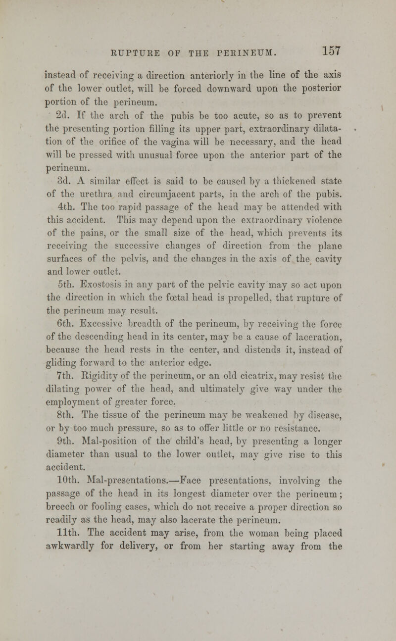 instead of receiving a direction anteriorly in the line of the axis of the lower outlet, will be forced downward upon the posterior portion of the perineum. 2d. If the arch of the pubis be too acute, so as to prevent the presenting portion filling its upper part, extraordinary dilata- tion of the orifice of the vagina will be necessary, and the head will be pressed with unusual force upon the anterior part of the perineum. 3d. A similar effect is said to be caused by a thickened state of the urethra and circumjacent parts, in the arch of the pubis. 4th. The too rapid passage of the head may be attended with this accident. This may depend upon the extraordinary violence of the pains, or the small size of the head, which prevents its receiving the successive changes of direction from the plane surfaces of the pelvis, and the changes in the axis of the cavity and lower outlet. 5th. Exostosis in any part of the pelvic cavity'may so act upon the direction in which the foetal head is propelled, that rupture of the perineum may result. 6th. Excessive breadth of the perineum, by receiving the force of the descending head in its center, may be a cause of laceration, because the head rests in the center, and distends it, instead of gliding forward to the anterior edge. 7th. Rigidity of the perineum, or an old cicatrix, may resist the dilating power of the head, and ultimately give way under the employment of greater force. 8th. The tissue of the perineum may be weakened by disease, or by too much pressure, so as to offer little or no resistance. 9th. Mal-position of the child's head, by presenting a longer diameter than usual to the lower outlet, may give rise to this accident. 10th. Mal-presentations.—Face presentations, involving the passage of the head in its longest diameter over the perineum; breech or fooling cases, which do not receive a proper direction so readily as the head, may also lacerate the perineum. 11th. The accident may arise, from the woman being placed awkwardly for delivery, or from her starting away from the