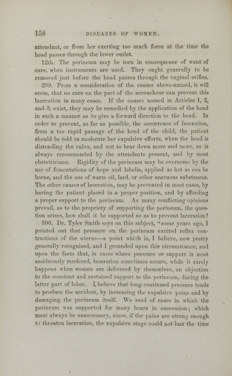 attendant, or from her exerting too much force at the time the head passes through the lower outlet. 12th. The perineum may he torn in consequence of want of care, when instruments are used. They ought generally to be removed just before the head passes through the vaginal orifice. 299. From a consideration of the causes above-named, it will seem, that no care on the part of the accoucheur can prevent this laceration in many cases. If the causes named in Articles 1, 2, and 3. exist, they may be remedied by the application of the hand in such a manner as to <rive a forward direction to the head. In order to prevent, as far as possible, the occurrence of laceration, from a too rapid passage of the head of the child, the patient should be told to moderate her expulsive efforts, when the head is distending the vulva, and not to bear down more and more, as is always recommended by the attendants present, and by most obstetricians. Rigidity of the perineum may be overcome by the use of fomentations of hops and lobelia, applied as hot as can be borne, and the use of warm oil, lard, or other unctuous substances. The other causes of laceration, may be prevented in most cases, by having the patient placed in a proper position, and by affording a proper support to the perineum. As many conflicting opinions prevail, as to the propriety of supporting the perineum, the ques- tion arises, how shall it be supported so as to prevent laceration? 300. Dr. Tyler Smith says on this subject, some years ago, I pointed out that pressure on the perineum excited reflex con- tractions of the uterus—a point which is, I believe, now pretty generally recognized, and I grounded upon this circumstance, and upon the facts that, in cases where pressure or support is most assiduously rendered, laceration sometimes occurs, while it rarely happens when women are delivered by themselves, an objection to the constant and sustained support to the perineum, dming the latter part of labor. I believe that long-continued pressure tends to produce the accident, by increasing the expulsive pains and by damaging the perineum itself. We read of cases in which the perineum was supported for many hours in succession; which must always be unnecessary, since, if the pains are strong enough to threaten laceration, the expulsive stage could not last the time