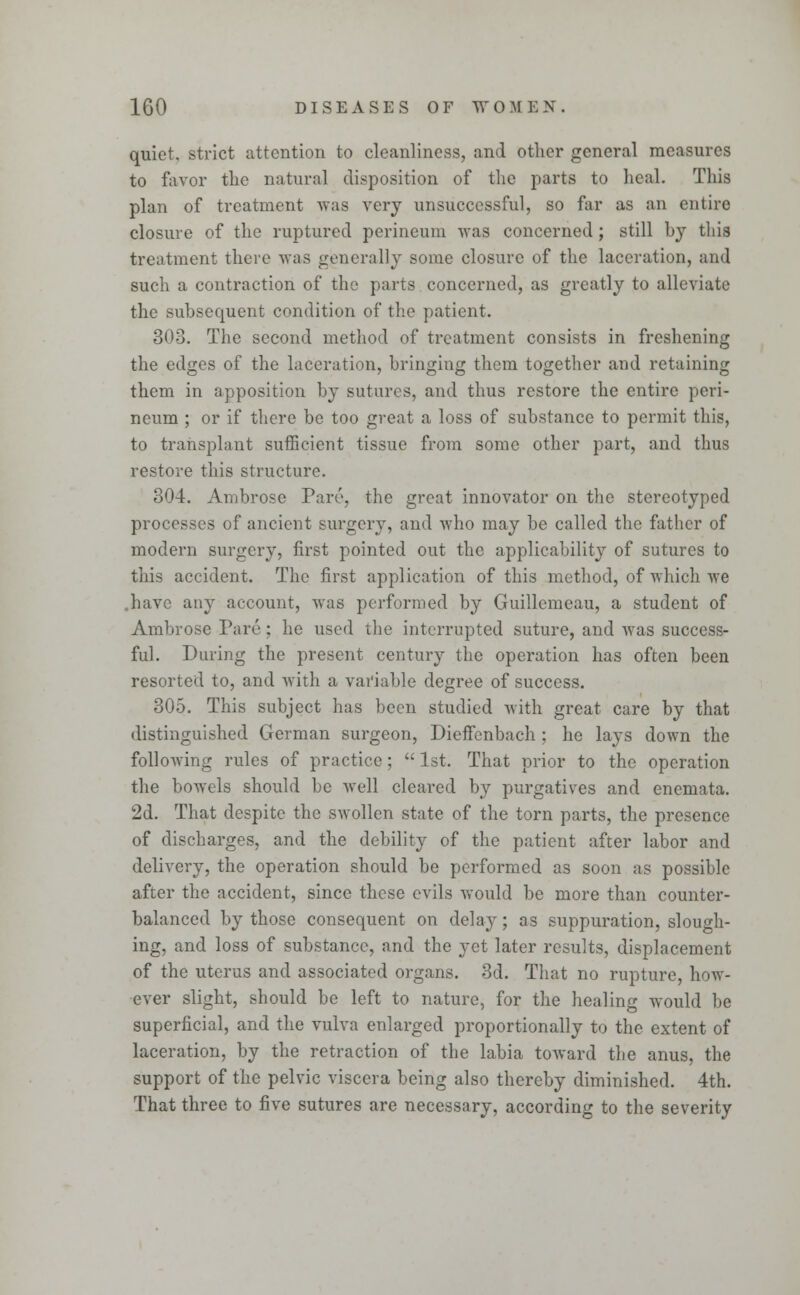 quiet, strict attention to cleanliness, and other general measures to favor the natural disposition of the parts to heal. This plan of treatment was very unsuccessful, so far as an entire closure of the ruptured perineum was concerned; still by this treatment there was generally some closure of the laceration, and such a contraction of the parts concerned, as greatly to alleviate the subsequent condition of the patient. 303. The second method of treatment consists in freshening the edges of the laceration, bringing them together and retaining them in apposition by sutures, and thus restore the entire peri- neum ; or if there be too great a loss of substance to permit this, to transplant sufficient tissue from some other part, and thus restore this structure. 304. Ambrose Parr, the great innovator on the stereotyped processes of ancient surgery, and who may be called the father of modern surgery, first pointed out the applicability of sutures to this accident. The first application of this method, of which we .have any account, was performed by Guillemeau, a student of Ambrose Pare; he used the interrupted suture, and was success- ful. During the present century the operation has often been resorted to, and with a variable degree of success. 305. This subject has been studied with great care by that distinguished German surgeon, Dieffenbach ; he lays down the following rules of practice;  1st. That prior to the operation the bowels should be well cleared by purgatives and enemata. 2d. That despite the swollen state of the torn parts, the presence of discharges, and the debility of the patient after labor and delivery, the operation should be performed as soon as possible after the accident, since these evils would be more than counter- balanced by those consequent on delay; as suppuration, slough- ing, and loss of substance, and the yet later results, displacement of the uterus and associated organs. 3d. That no rupture, how- ever slight, should be left to nature, for the healing would be superficial, and the vulva enlarged proportionally to the extent of laceration, by the retraction of the labia toward the anus, the support of the pelvic viscera being also thereby diminished. 4th. That three to five sutures are necessary, according to the severity