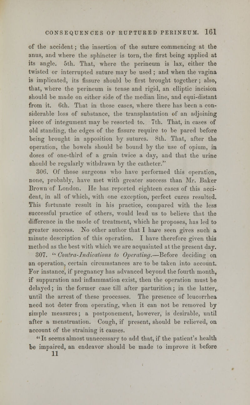 of the accident; the insertion of the suture commencing at the anus, and where the sphincter is torn, the first being applied at its angle. 5th. That, where the perineum is lax, either the twisted or interrupted suture may be used ; and when the vagina is implicated, its fissure should be first brought together ; also, that, where the perineum is tense and rigid, an elliptic incision should be made on either side of the median line, and equi-distant from it. 6th. That in those cases, where there has been a con- siderable loss of substance, the transplantation of an adjoining piece of integument may be resorted to. 7th. That, in cases of old standing, the edges of the fissure require to be pared before being brought in apposition by sutures. 8th. That, after the operation, the bowels should be bound by the use of opium, in doses of one-third of a grain twice a day, and that the urine should be regularly withdrawn by the catheter. 306. Of those surgeons who have performed this operation, none, probably, have met with greater success than Mr. Baker Brown of London. He has reported eighteen cases of this acci- dent, in all of which, with one exception, perfect cures resulted. This fortunate result in his practice, compared with the less successful practice of others, would lead us to believe that the difference in the mode of treatment, which he proposes, has led to greater success. No other author that I ha»ve seen gives such a minute description of this operation. I have therefore given this method as the best with which we are acquainted at the present day. 307. u Contra-Indications to Operating.—Before deciding on an operation, certain circumstances are to be taken into account. For instance, if pregnancy has advanced beyond the fourth month, if suppuration and inflammation exist, then the operation must be delayed; in the former case till after parturition; in the latter, until the arrest of these processes. The presence of leucorrhea need not deter from operating, when it can not be removed by simple measures; a postponement, however, is desirable, until after a menstruation. Cough, if present, should be relieved, on account of the straining it causes. It seems almost unnecessary to add that, if the patient's health be impaired, an endeavor should be made to improve it before 11