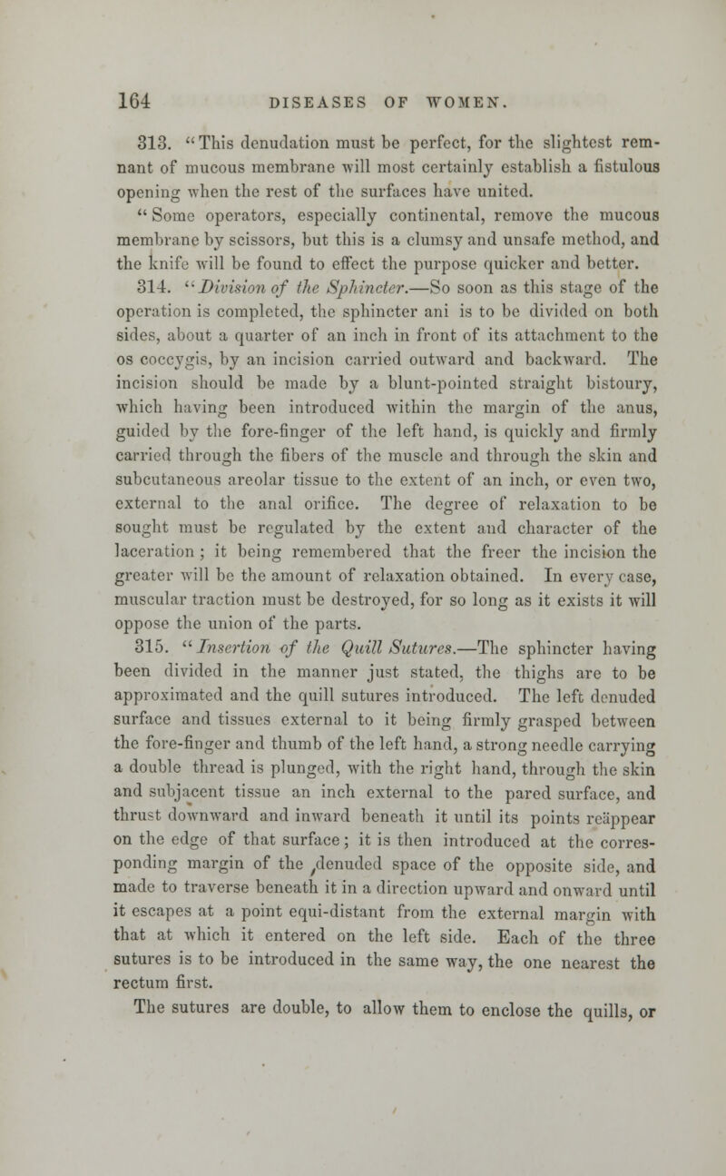 313. This denudation must be perfect, for the slightest rem- nant of mucous membrane 'will most certainly establish a fistulous opening when the rest of the surfaces have united.  Some operators, especially continental, remove the mucous membrane by scissors, but this is a clumsy and unsafe method, and the knife will be found to eifect the purpose quicker and better. 314. Division of the Sphincter.—So soon as this stage of the operation is completed, the sphincter ani is to be divided on both sides, about a quarter of an inch in front of its attachment to the os coccygis, by an incision carried outward and backward. The incision should be made by a blunt-pointed straight bistoury, which having been introduced within the margin of the anus, guided by the fore-finger of the left hand, is quickly and firmly carried through the fibers of the musede and through the skin and subcutaneous areolar tissue to the extent of an inch, or even two, external to the anal orifice. The degree of relaxation to be sought must be regulated by the extent and character of the laceration ; it being remembered that the freer the incision the greater will be the amount of relaxation obtained. In every case, muscular traction must be destroyed, for so long as it exists it will oppose the union of the parts. 315.  Insertion of the Quill Sutures.—The sphincter having been divided in the manner just stated, the thighs are to be approximated and the quill sutures introduced. The left denuded surface and tissues external to it being firmly grasped between the fore-finger and thumb of the left hand, a strong needle carrying a double thread is plunged, with the right hand, through the skin and subjacent tissue an inch external to the pared surface, and thrust downward and inward beneath it until its points reappear on the edge of that surface; it is then introduced at the corres- ponding margin of the ^enuded space of the opposite side, and made to traverse beneath it in a direction upward and onward until it escapes at a point equi-distant from the external margin with that at which it entered on the left side. Each of the three sutures is to be introduced in the same way, the one nearest the rectum first. The sutures are double, to allow them to enclose the quills, or