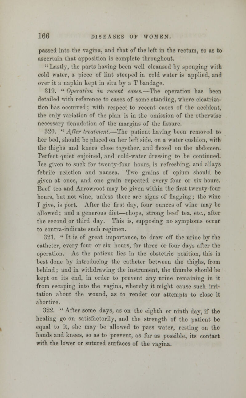 passed into the vagina, and that of the left in the rectum, so as to ascertain that apposition is complete throughout.  Lastly, the parts having been well cleansed by sponging with cold water, a piece of lint steeped in cold water is applied, and over it a napkin kept in situ by a T bandage. 319.  Operation in recent cases.—The operation has been detailed with reference to cases of some standing, where cicatriza- tion has occurred; with respect to recent cases of the accident, the only variation of the plan is in the omission of the otherwise necessary denudation of the margins of the fissure. 320.  After treatment.—The patient having been removed to her bed, should be placed on her left side, on a water cushion, with the thighs and knees close together, and flexed on the abdomen. Perfect quiet enjoined, and cold-water dressing to be continued. Ice given to suck for twenty-four hours, is refreshing, and allays febrile reaction and nausea. Two grains of opium should be given at once, and one grain repeated every four or six hours. Beef tea and Arrowroot may be given within the first twenty-four hours, but not wine, unless there are signs of flagging; the wine I give, is port. After the first day, four ounces of wine may be allowed; and a generous diet—chops, strong beef tea, etc., after the second or third day. This is, supposing no symptoms occur to contra-indicate such regimen. 321.  It is of great importance, to draw off the urine by the catheter, every four or six hours, for three or four days after the operation. As the patient lies in the obstetric position, this is best done by introducing the catheter between the thighs, from behind; and in withdrawing the instrument, the thumbs should be kept on its end, in order to prevent any urine remaining in it from escaping into the vagina, whereby it might cause such irri- tation about the wound, as to render our attempts to close it abortive. 322.  After some days, as on the eighth or ninth day, if the healing go on satisfactorily, and the strength of the patient be equal to it, she may be allowed to pass water, resting on the hands and knees, so as to prevent, as far as possible, its contact with the lower or sutured surfaces of the vagina.