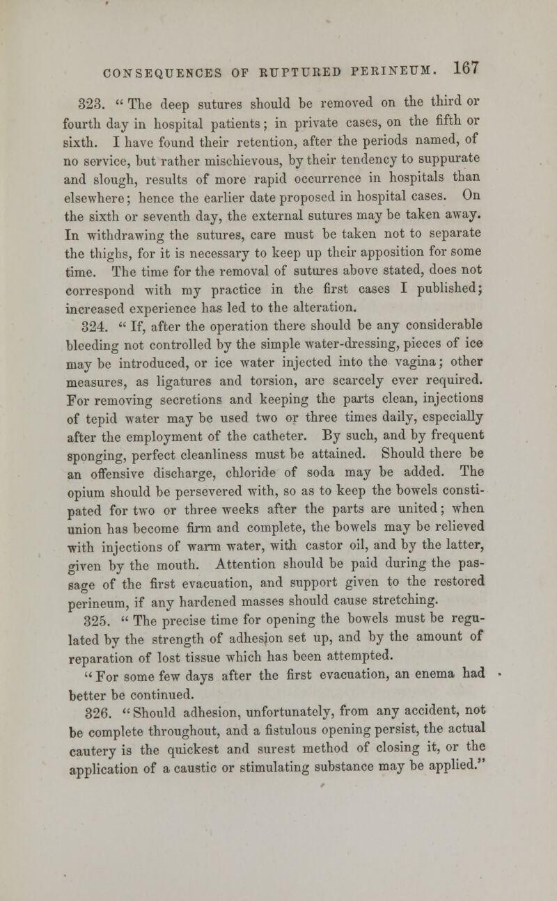 323.  The deep sutures should be removed on the third or fourth day in hospital patients; in private cases, on the fifth or sixth. I have found their retention, after the periods named, of no service, but rather mischievous, by their tendency to suppurate and slough, results of more rapid occurrence in hospitals than elsewhere; hence the earlier date proposed in hospital cases. On the sixth or seventh day, the external sutures may be taken away. In withdrawing the sutures, care must be taken not to separate the thighs, for it is necessary to keep up their apposition for some time. The time for the removal of sutures above stated, does not correspond with my practice in the first cases I published; increased experience has led to the alteration. 324.  If, after the operation there should be any considerable bleeding not controlled by the simple water-dressing, pieces of ice may be introduced, or ice water injected into the vagina; other measures, as ligatures and torsion, are scarcely ever required. For removing secretions and keeping the parts clean, injections of tepid water may be used two or three times daily, especially after the employment of the catheter. By such, and by frequent sponging, perfect cleanliness must be attained. Should there be an offensive discharge, chloride of soda may be added. The opium should be persevered with, so as to keep the bowels consti- pated for two or three weeks after the parts are united; when union has become firm and complete, the bowels may be relieved with injections of warm water, with castor oil, and by the latter, given by the mouth. Attention should be paid during the pas- sage of the first evacuation, and support given to the restored perineum, if any hardened masses should cause stretching. 325.  The precise time for opening the bowels must be regu- lated by the strength of adhesion set up, and by the amount of reparation of lost tissue which has been attempted.  For some few days after the first evacuation, an enema had better be continued. 326.  Should adhesion, unfortunately, from any accident, not be complete throughout, and a fistulous opening persist, the actual cautery is the quickest and surest method of closing it, or the application of a caustic or stimulating substance may be applied.