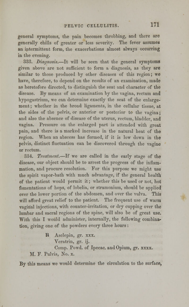 general symptoms, the pain becomes throbbing, and there are generally chills of greater or less severity. The fever assumes an intermittent form, the exacerbations almost always occurring in the evening. 333. Diagnosis.—It will be seen that the general symptoms given above are not sufficient to form a diagnosis, as they are similar to those produced by other diseases of this region; we have, therefore, to depend on the results of an examination, made as heretofore directed, to distinguish the seat and character of the disease. By means of an examination by the vagina, rectum and hypogastrium, we can determine exactly the seat of the enlarge- ment ; whether in the broad ligaments, in the cellular tissue, at the sides of the pelvis, or anterior or posterior to the vagina; and also the absence of disease of the uterus, rectum, bladder, and vagina. Pressure on the enlarged part is attended with great pain, and there is a marked increase in the natural heat of the region. When an abscess has formed, if it is low down in the pelvis, distinct fluctuation can be discovered through the vagine or rectum. 334. Treatment.—If we are called in the early stage of the disease, our object should be to arrest the progress of the inflam- mation, and procure resolution. For this purpose we might use the spirit vapor-bath with much advantage, if the general health of the patient would permit it; whether this be used or not, hot fomentations of hops, of lobelia, or stramonium, should be applied over the lower portion of the abdomen, and over the vulva. This will afford great relief to the patient. The frequent use of warm vaginal injections, with counter-irritation, or dry cupping over the lumbar and sacral regions of the spine, will also be of great use. With this I would administer, internally, the following combina- tion, giving one of the powders every three hours: R Asclepin, gr. xxx. Veratrin, gr. ij. Comp. Powd. of Ipecac, and Opium, gr. xxxx. M. F, Pulvis, No. x. By this means we would determine the circulation to the surface,