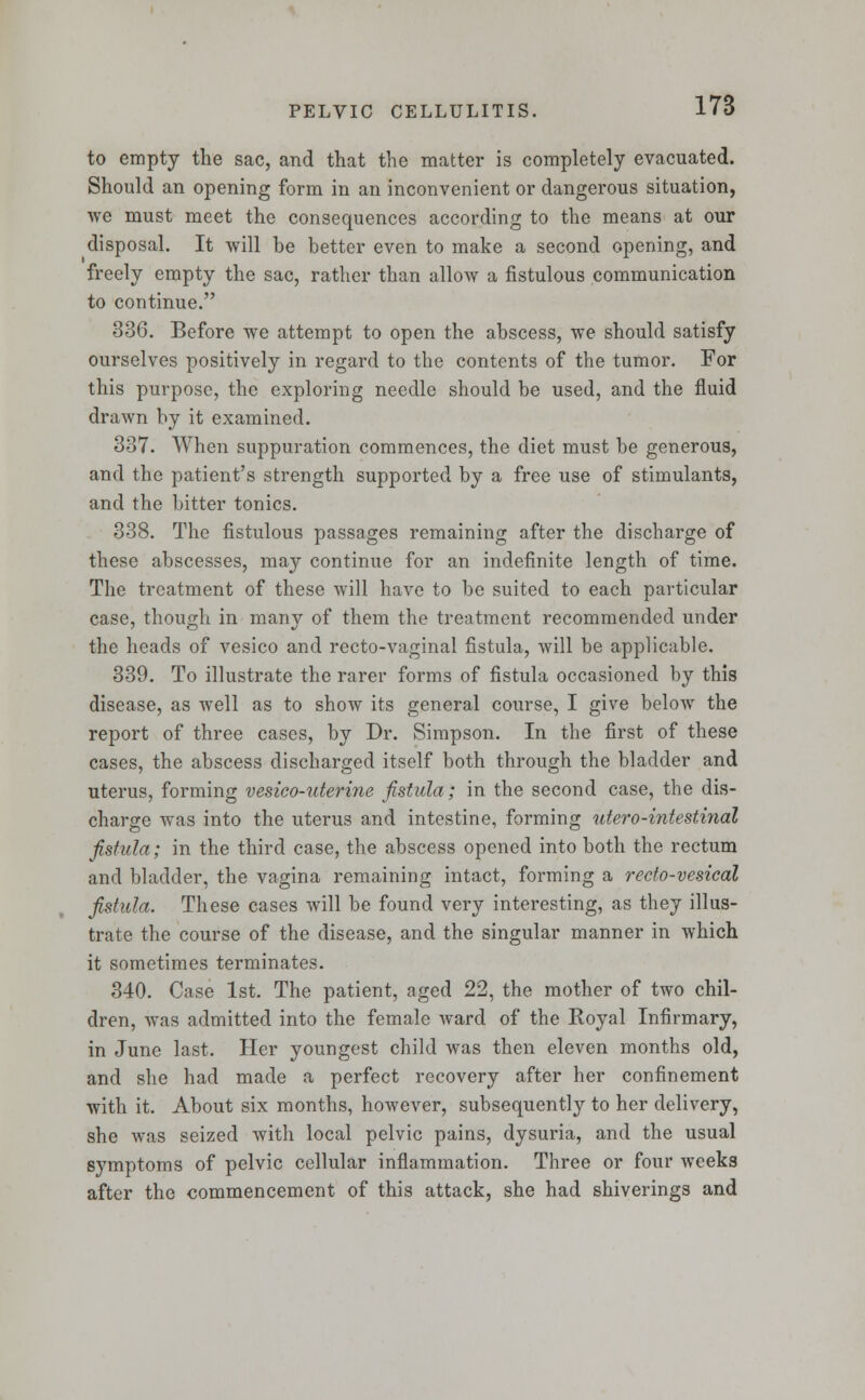 to empty the sac, and that the matter is completely evacuated. Should an opening form in an inconvenient or dangerous situation, we must meet the consequences according to the means at our disposal. It will be better even to make a second opening, and freely empty the sac, rather than allow a fistulous communication to continue. 336. Before we attempt to open the abscess, we should satisfy ourselves positively in regard to the contents of the tumor. For this purpose, the exploring needle should be used, and the fluid drawn by it examined. 337. When suppuration commences, the diet must be generous, and the patient's strength supported by a free use of stimulants, and the bitter tonics. 338. The fistulous passages remaining after the discharge of these abscesses, may continue for an indefinite length of time. The treatment of these will have to be suited to each particular case, though in many of them the treatment recommended under the heads of vesico and recto-vaginal fistula, will be applicable. 339. To illustrate the rarer forms of fistula occasioned by this disease, as well as to show its general course, I give below the report of three cases, by Dr. Simpson. In the first of these cases, the abscess discharged itself both through the bladder and uterus, forming vesico-uterine fistula; in the second case, the dis- charge was into the uterus and intestine, forming utero-intestinal fistula; in the third case, the abscess opened into both the rectum and bladder, the vagina remaining intact, forming a recfo-vesical fistula. These cases will be found very interesting, as they illus- trate the course of the disease, and the singular manner in which it sometimes terminates. 340. Case 1st. The patient, aged 22, the mother of two chil- dren, was admitted into the female ward of the Royal Infirmary, in June last. Her youngest child was then eleven months old, and she had made a perfect recovery after her confinement with it. About six months, however, subsequently to her delivery, she was seized with local pelvic pains, dysuria, and the usual svmptoms of pelvic cellular inflammation. Three or four weeks after the commencement of this attack, she had shiverings and