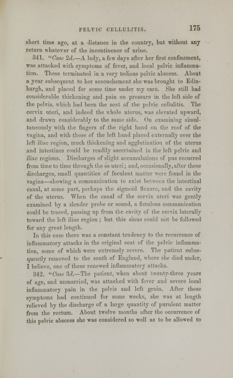 short time ago, at a distance in the country, but without any return whatever of the incontinence of urine. 341. Case 2d.—A lady, a few days after her first confinement, was attacked with symptoms of fever, and local pelvic inflamma- tion. These terminated in a very tedious pelvic abscess. About a year subsequent to her accouchement she was brought to Edin- burgh, and placed for some time under my care. She still had considerable thickening and pain on pressure in the left side of the pelvis, which had been the seat of the pelvic cellulitis. The cervix uteri, and indeed the -whole uterus, was elevated upward, and drawn considerably to the same side. On examining simul- taneously with the fingers of the right hand on the roof of the vagina, and with those of the left hand placed externally over the left iliac region, much thickening and agglutination of the uterus and intestines could be readily ascertained in the left pelvic and iliac regions. Discharges of slight accumulations of pus recurred from time to time through the os uteri; and, occasionally, after these discharges, small quantities of feculent matter were found in the vagina—showing; a communication to exist between the intestinal canal, at some part, perhaps the sigmoid flexure, and the cavity of the uterus. When the canal of the cervix uteri was gently examined by a slender probe or sound, a fistulous communication could be traced, passing up from the cavity of the cervix laterally toward the left iliac region ; but this sinus could not be followed for any great length. In this case there was a constant tendency to the recurrence of inflammatory attacks in the original seat of the pelvic inflamma- tion, some of which were extremely severe. The patient subse- quently removed to the south of England, where she died under, I believe, one of these renewed inflammatory attacks. 342. Case 3d.—The patient, when about twenty-three years of a ^e, and unmarried, was attacked with fever and severe local inflammatory pain in the pelvis and left groin. After these symptoms had continued for some weeks, she was at length relieved by the discharge of a large quantity of purulent matter from the rectum. About twelve months after the occurrence of this pelvic abscess she was considered so well as to be allowed to