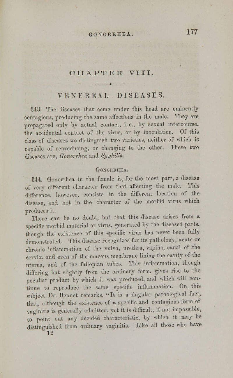 CHAPTER VIII. VENEREAL DISEASES. 343. The diseases that come under this head are eminently contagious, producing the same affections in the male. They are propagated only by actual contact, i. e., by sexual intercourse, the accidental contact of the virus, or by inoculation. Of this class of diseases we distinguish two varieties, neither of which is capable of reproducing, or changing to the other. These two diseases are, Gonorrhea and Syphilis. Gonorrhea. 344. Gonorrhea in the female is, for the most part, a disease of very different character from that affecting the male. This difference, however, consists in the different location of the disease, and not in the character of the morbid virus which produces it. There can be no doubt, but that this disease arises from a specific morbid material or virus, generated by the diseased parts, though the existence of this specific virus has never been fully demonstrated. This disease recognizes for its pathology, acute or chronic inflammation of the vulva, urethra, vagina, canal of the cervix, and even of the mucous membrane lining the cavity of the uterus, and of the fallopian tubes. This inflammation, though differing but slightly from the ordinary form, gives rise to the peculiar product by which it was produced, and which will con- tinue to reproduce the same specific inflammation. On this subject Dr. Bennet remarks, It is a singular pathological fact, that, although the existence of a specific and contagious form of vaginitis is generally admitted, yet it is difficult, if not impossible, to point out any decided characteristic, by which it may be distinguished from ordinary vaginitis. Like all those who have 12