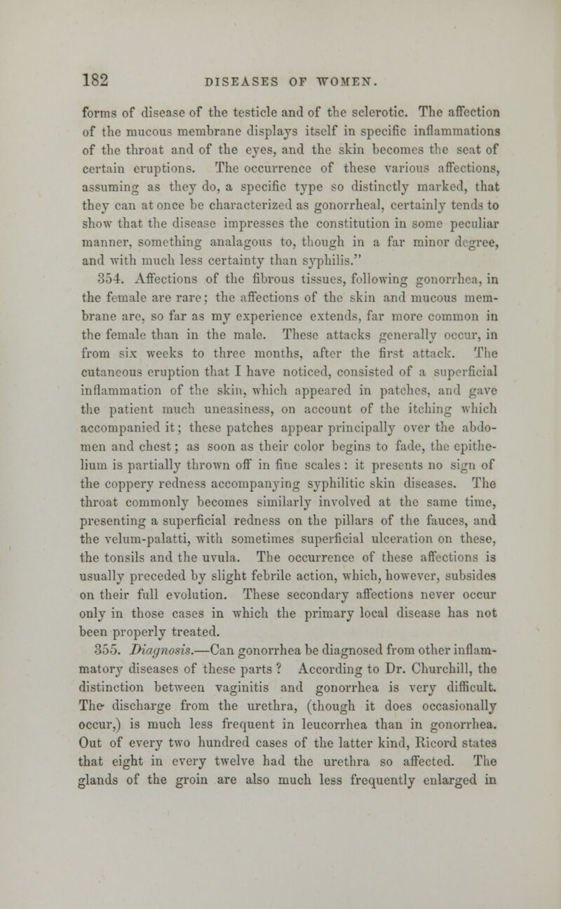 forms of disease of the testicle and of the sclerotic. The affection of the mucous membrane displays itself in specific inflammations of the throat and of the eyes, and the skin becomes the seat of certain eruptions. The occurrence of these various affections, assuming as they do, a specific type so distinctly marked, that they can at once be characterized as gonorrheal, certainly tends to show that the disease impresses the constitution in some peculiar manner, something analagous to, though in a far minor degree, and with much less certainty than syphilis. 354. Affections of the fibrous tissues, following gonorrh the female are rare; the affections of the skin and mucous mem- brane are, so far as my experience extends, far more common in the female than in the male. These attacks generally occur, in from six weeks to three months, after the first attack. The cutaneous eruption that I have noticed, consisted of a superficial inflammation of the skin, which appeared in patches, and gave the patient much uneasiness, on account of the itching which accompanied it; these patches appear principally over the abdo- men and chest; as soon as their color begins to fade, the epithe- lium is partially thrown off in fine scales : it presents no sign of the coppen redness accompanying syphilitic skin diseases. The throat commonly becomes similarly involved at the same time, presenting a superficial redness on the pillars of the fauces, and the velum-palatti, with sometimes superficial ulceration on these, the tonsils and the uvula. The occurrence of these affections is usually preceded by slight febrile action, which, however, subsides on their full evolution. These secondary affections never occur only in those cases in which the primary local disease has not been properly treated. 355. Diagnosis.—Can gonorrhea be diagnosed from other inflam- matory diseases of these parts ? According to Dr. Churchill, the distinction between vaginitis and gonorrhea is very difficult. The- discharge from the urethra, (though it does occasionally occur,) is much less frequent in leucorrhea than in gonorrhea. Out of every two hundred cases of the latter kind, Ricord states that eight in every twelve had the urethra so affected. The glands of the groin are also much less frequently enlarged in
