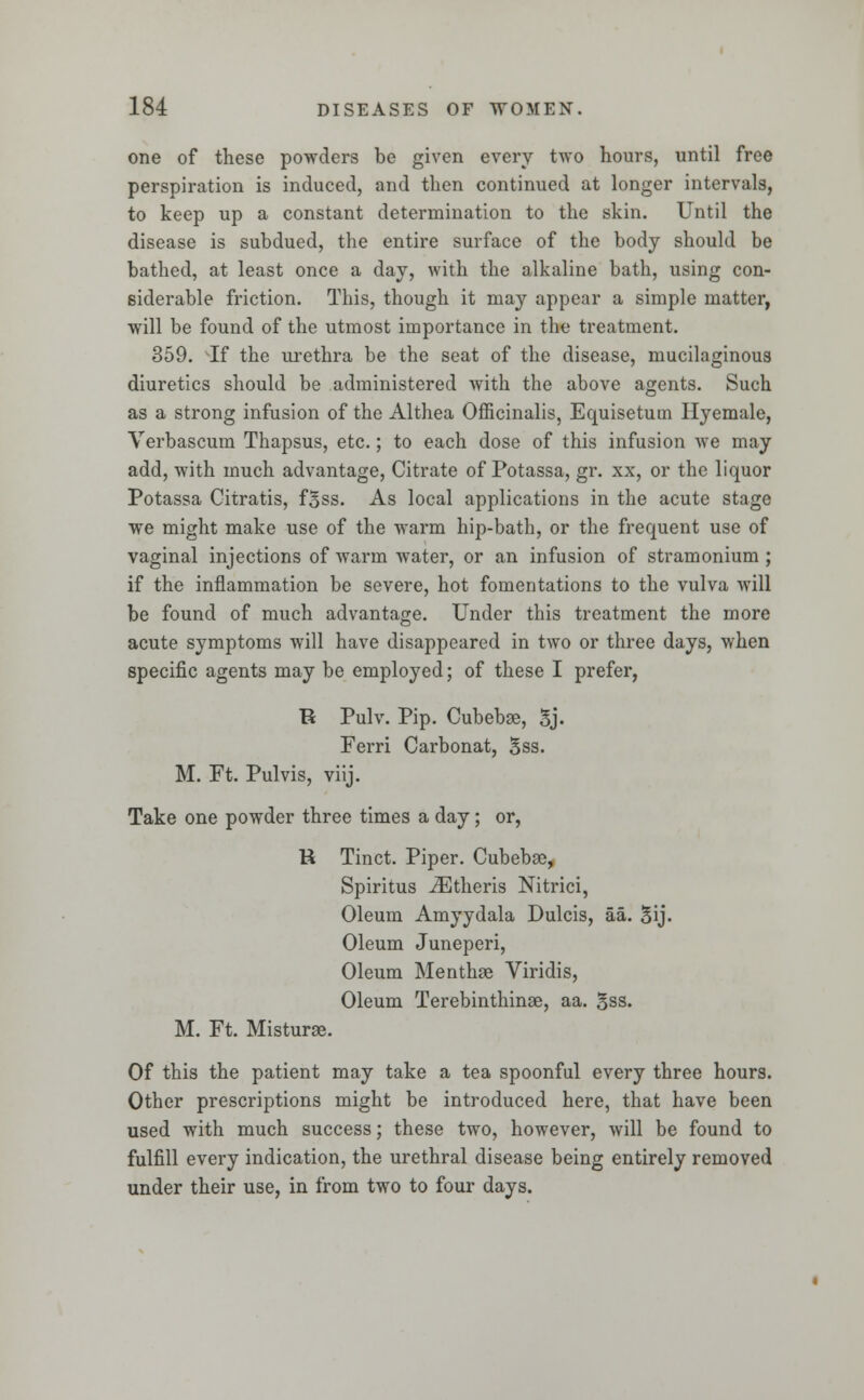 one of these powders be given every two hours, until free perspiration is induced, and then continued at longer intervals, to keep up a constant determination to the skin. Until the disease is subdued, the entire surface of the body should be bathed, at least once a day, with the alkaline bath, using con- siderable friction. This, though it may appear a simple matter, will be found of the utmost importance in the treatment. 359. If the urethra be the seat of the disease, mucilaginous diuretics should be administered with the above agents. Such as a strong infusion of the Althea Officinalis, Equisetutn Hyemale, Verbascum Thapsus, etc.; to each dose of this infusion we may add, with much advantage, Citrate of Potassa, gr. xx, or the liquor Potassa Citratis, fsss. As local applications in the acute stage we might make use of the warm hip-bath, or the frequent use of vaginal injections of warm water, or an infusion of stramonium ; if the inflammation be severe, hot fomentations to the vulva will be found of much advantage. Under this treatment the more acute symptoms will have disappeared in two or three days, when specific agents may be employed; of these I prefer, R Pulv. Pip. Cubebse, Sj. Ferri Carbonat, Sss. M. Ft. Pulvis, viij. Take one powder three times a day; or, R Tinct. Piper. Cubebse, Spiritus iEtheris Nitrici, Oleum Amyydala Dulcis, aa. 5ij. Oleum Juneperi, Oleum Menthse Viridis, Oleum Terebinthinae, aa. Sss. M. Ft. Misturae. Of this the patient may take a tea spoonful every three hours. Other prescriptions might be introduced here, that have been used with much success; these two, however, will be found to fulfill every indication, the urethral disease being entirely removed under their use, in from two to four days.