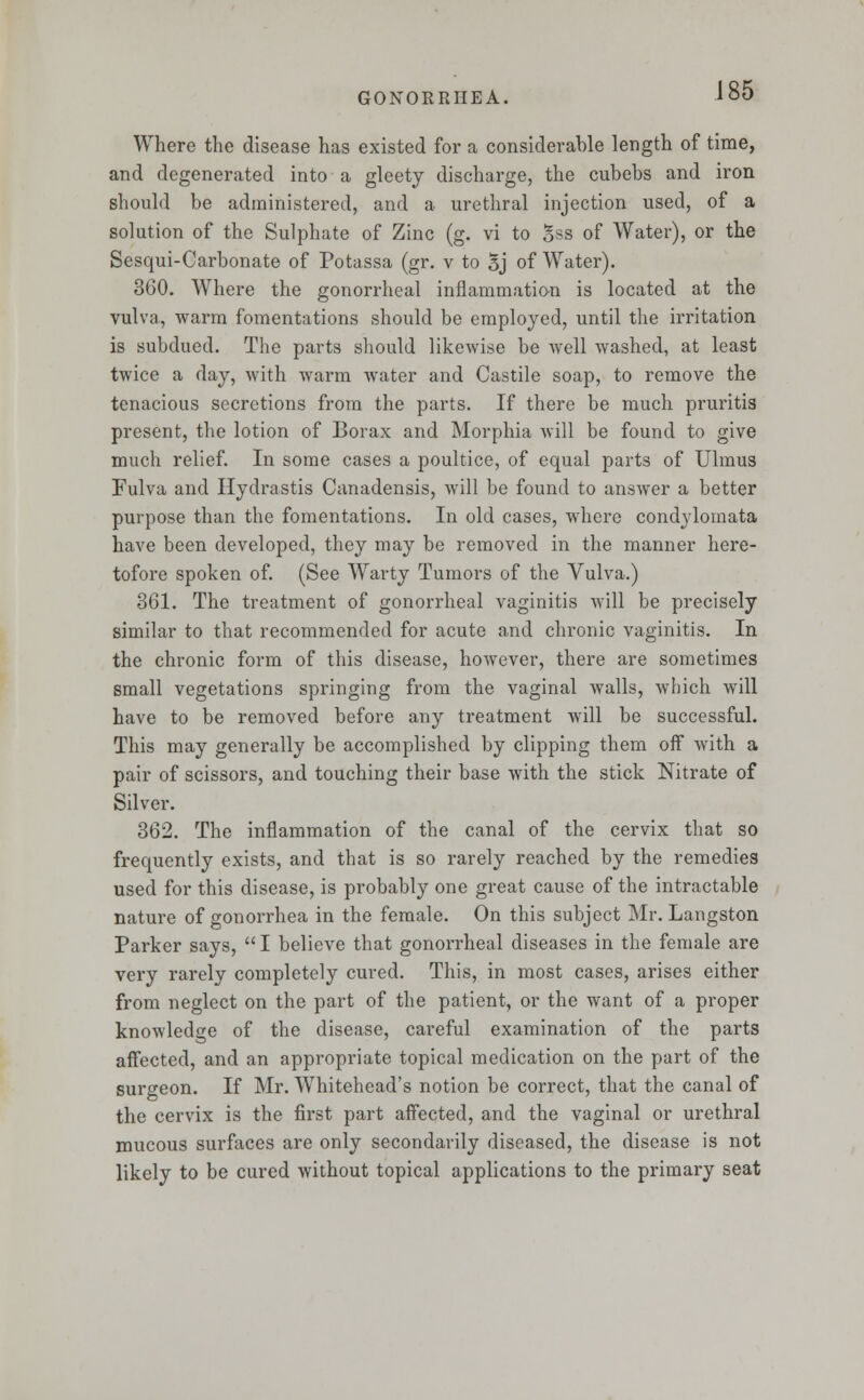 Where the disease has existed for a considerable length of time, and degenerated into a gleety discharge, the cubebs and iron should be administered, and a urethral injection used, of a solution of the Sulphate of Zinc (g. vi to Sss of Water), or the Sesqui-Carbonate of Potassa (gr. v to 5j of Water). 360. Where the gonorrheal inflammation is located at the vulva, warm fomentations should be employed, until the irritation is subdued. The parts should likewise be well washed, at least twice a day, with warm water and Castile soap, to remove the tenacious secretions from the parts. If there be much pruritis present, the lotion of Borax and Morphia will be found to give much relief. In some cases a poultice, of equal parts of Ulmus Fulva and Hydrastis Canadensis, will be found to answer a better purpose than the fomentations. In old cases, where condylomata have been developed, they may be removed in the manner here- tofore spoken of. (See Warty Tumors of the Vulva.) 361. The treatment of gonorrheal vaginitis will be precisely similar to that recommended for acute and chronic vaginitis. In the chronic form of this disease, however, there are sometimes small vegetations springing from the vaginal walls, which will have to be removed before any treatment will be successful. This may generally be accomplished by clipping them off with a pair of scissors, and touching their base with the stick Nitrate of Silver. 362. The inflammation of the canal of the cervix that so frequently exists, and that is so rarely reached by the remedies used for this disease, is probably one great cause of the intractable nature of gonorrhea in the female. On this subject Mr. Langston Parker says, I believe that gonorrheal diseases in the female are very rarely completely cured. This, in most cases, arises either from neglect on the part of the patient, or the want of a proper knowledge of the disease, careful examination of the parts affected, and an appropriate topical medication on the part of the surgeon. If Mr. Whitehead's notion be correct, that the canal of the cervix is the first part affected, and the vaginal or urethral mucous surfaces are only secondarily diseased, the disease is not likely to be cured without topical applications to the primary seat