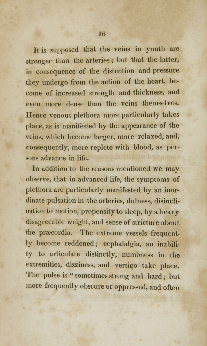 lb It is supposed that the veins in youth are stronger than the arteries; but that the latter, in consequence of the distention and pressure thev undergo from the action of the heart, be- come of increased strength and thickness, and even more dense than the veins themselves. Hence venous plethora more particularly takes place, as is manifested by the appearance of the veins, which become larger, more relaxed, and, consequently, more replete with blood, as per- sons advance in life. In addition to the reasons mentioned we may observe, that in advanced life, the symptoms of plethora are particularly manifested by an inor- dinate pulsation in the arteries, dulness, disincli- nation to motion, propensity to sleep, by a heavy disagreeable weight, and sense of stricture about the praicordia. The extreme vessels frequent- ly become reddened; cephalalgia, an inabili- ty to articulate distinctly, numbness in the extremities, dizziness, and vertigo take place. The pulse is  sometimes strong and hard; but more frequently obscure or oppressed, and often