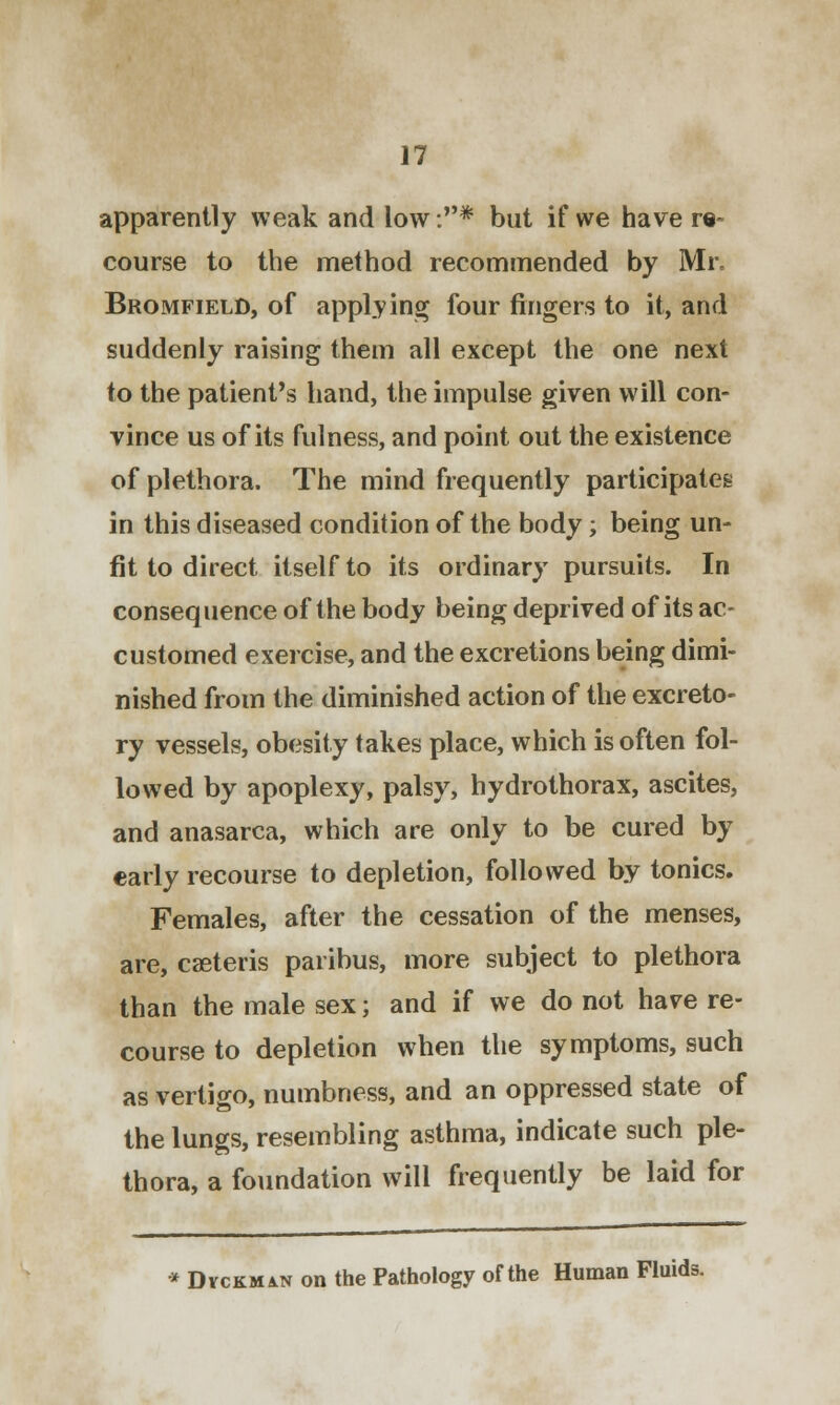 apparently weak and low:* but if we have re- course to the method recommended by Mr. Bromfield, of applying four fingers to it, and suddenly raising them all except the one next to the patient's hand, the impulse given will con- vince us of its fulness, and point out the existence of plethora. The mind frequently participates in this diseased condition of the body; being un- fit to direct itself to its ordinary pursuits. In consequence of the body being deprived of its ac- customed exercise, and the excretions being dimi- nished from the diminished action of the excreto- ry vessels, obesity takes place, which is often fol- lowed by apoplexy, palsy, hydrothorax, ascites, and anasarca, which are only to be cured by early recourse to depletion, followed by tonics. Females, after the cessation of the menses, are, caeteris paribus, more subject to plethora than the male sex; and if we do not have re- course to depletion when the symptoms, such as vertigo, numbness, and an oppressed state of the lungs, resembling asthma, indicate such ple- thora, a foundation will frequently be laid for * Dvckmin on the Pathology of the Human Fluids.