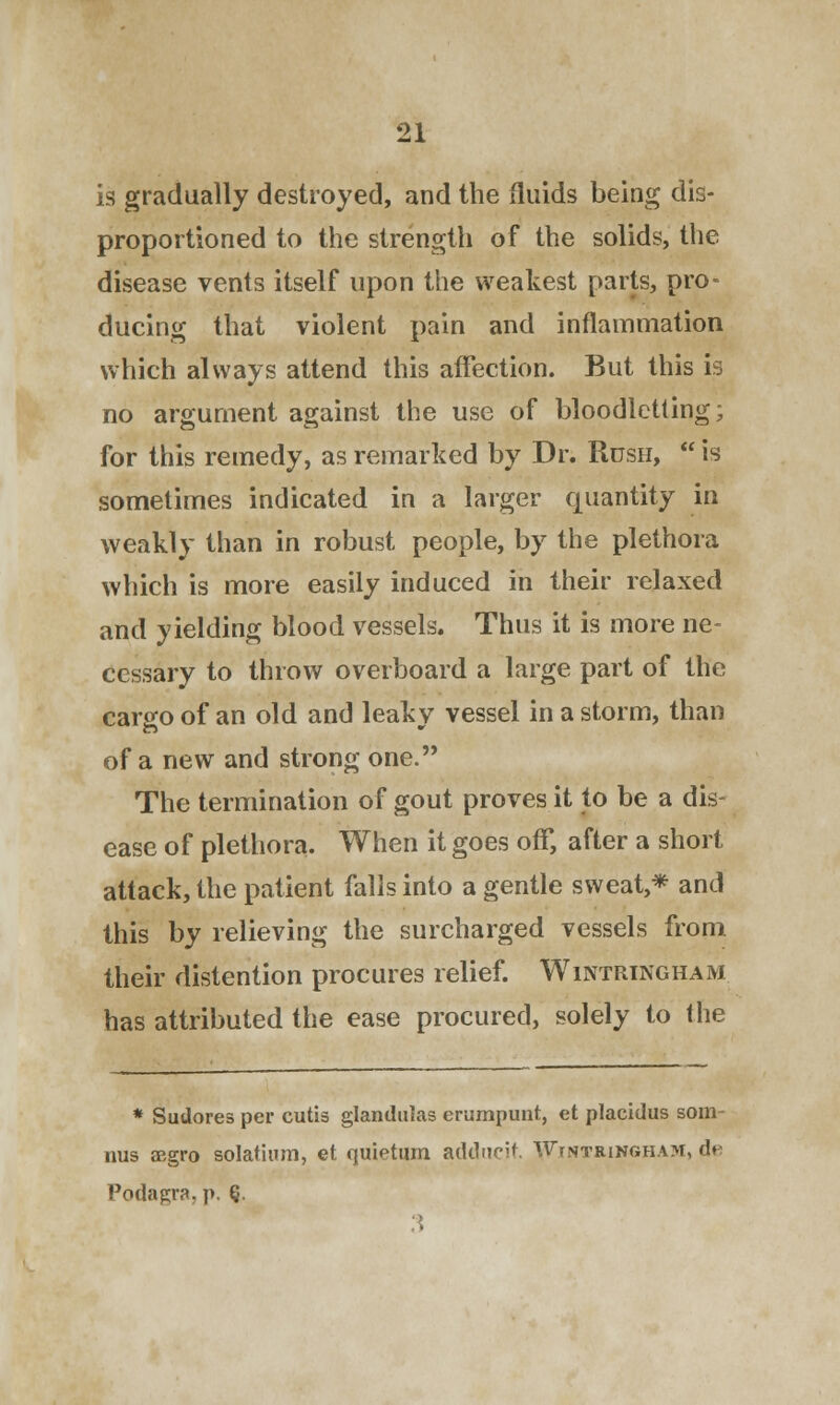 is gradually destroyed, and the fluids being dis- proportioned to the strength of the solids, the disease vents itself upon the weakest parts, pro- ducing that violent pain and inflammation which always attend this affection. But this is no argument against the use of bloodletting; for this remedy, as remarked by Dr. Rush,  is sometimes indicated in a larger quantity in weakly than in robust people, by the plethora which is more easily induced in their relaxed and yielding blood vessels. Thus it is more ne- cessary to throw overboard a large part of the cargo of an old and leaky vessel in a storm, than of a new and strong one. The termination of gout proves it to be a dis- ease of plethora. When it goes off, after a short attack, the patient falls into a gentle sweat,* and this by relieving the surcharged vessels from their distention procures relief. Wintringham has attributed the ease procured, solely to the * Sudores per cutis glandulas erumpunt, et placidus som- nus aegro solatium, et quietum adducit. WrNTRiNGHAM, d« Podagra, p. Q.