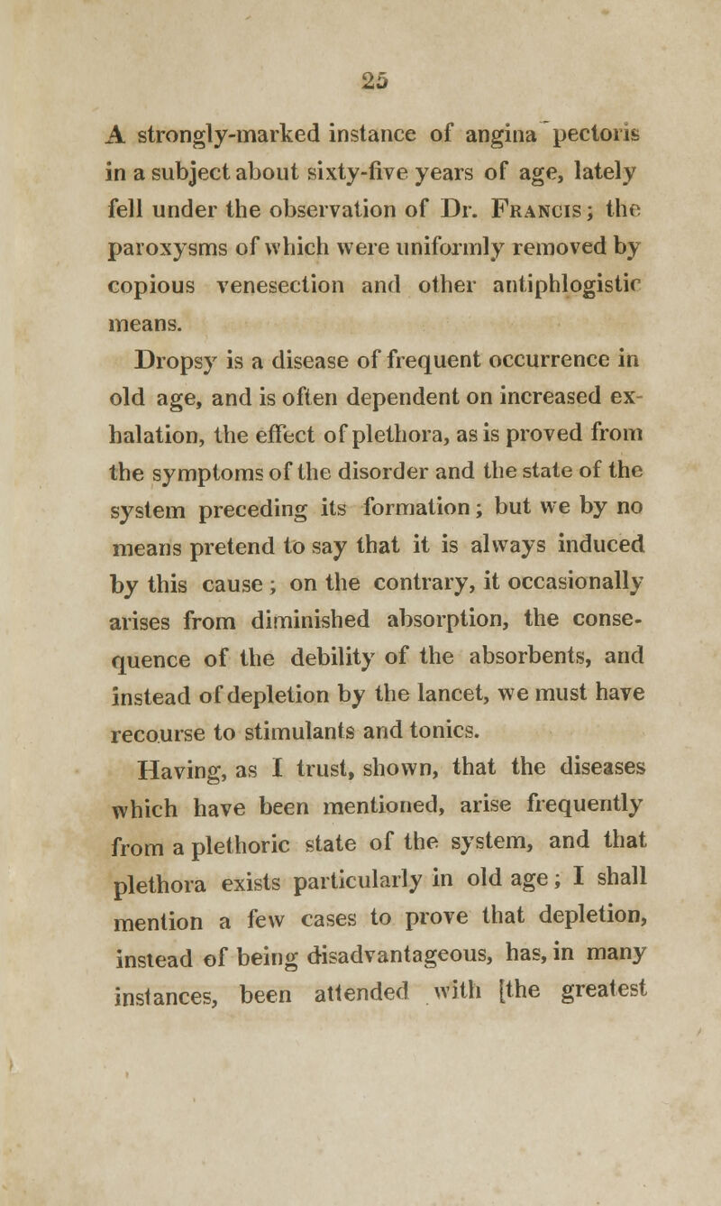 A strongly-marked instance of angina pectoris in a subject about sixty-five years of age, lately fell under the observation of Dr. Francis ; the paroxysms of which were uniformly removed by copious venesection and other antiphlogistic means. Dropsy is a disease of frequent occurrence in old age, and is often dependent on increased ex- halation, the effect of plethora, as is proved from the symptoms of the disorder and the state of the system preceding its formation; but we by no means pretend to say that it is always induced by this cause; on the contrary, it occasionally arises from diminished absorption, the conse- quence of the debility of the absorbents, and instead of depletion by the lancet, we must have recourse to stimulants and tonics. Having, as I trust, shown, that the diseases which have been mentioned, arise frequently from a plethoric state of the system, and that plethora exists particularly in old age; I shall mention a few cases to prove that depletion, instead of being disadvantageous, has, in many instances, been attended with [the greatest