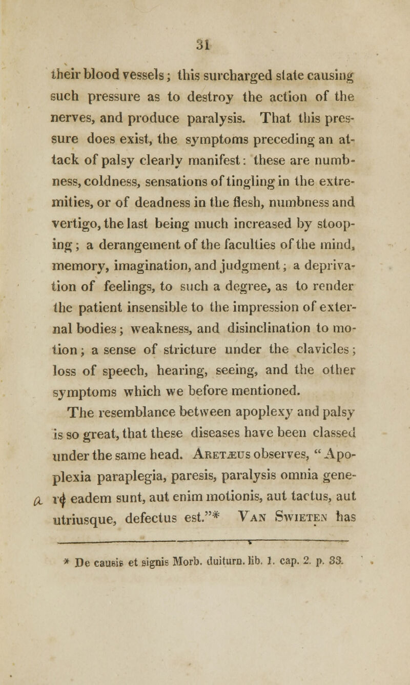 their blood vessels; this surcharged slate causing such pressure as to destroy the action of the nerves, and produce paralysis. That this pres- sure does exist, the symptoms preceding an at- tack of palsy clearly manifest: these are numb- ness, coldness, sensations of tingling in the extre- mities, or of deadness in the flesh, numbness and vertigo, the last being much increased by stoop- ing; a derangement of the faculties of the mind, memory, imagination, and judgment; a depriva- tion of feelings, to such a degree, as to render the patient insensible to the impression of exter- nal bodies; weakness, and disinclination to mo- tion ; a sense of stricture under the clavicles; loss of speech, hearing, seeing, and the other symptoms which we before mentioned. The resemblance between apoplexy and palsy is so great, that these diseases have been classed under the same head. Aret^us observes,  Apo- plexia paraplegia, paresis, paralysis omnia gene- d r4 eadem sunt, aut enim motionis, aut tactus, aut utriusque, defectus est.* Van Swieten has * De causis et signis Morb. duiturn. lib. 1. cap. 2. p. 33.