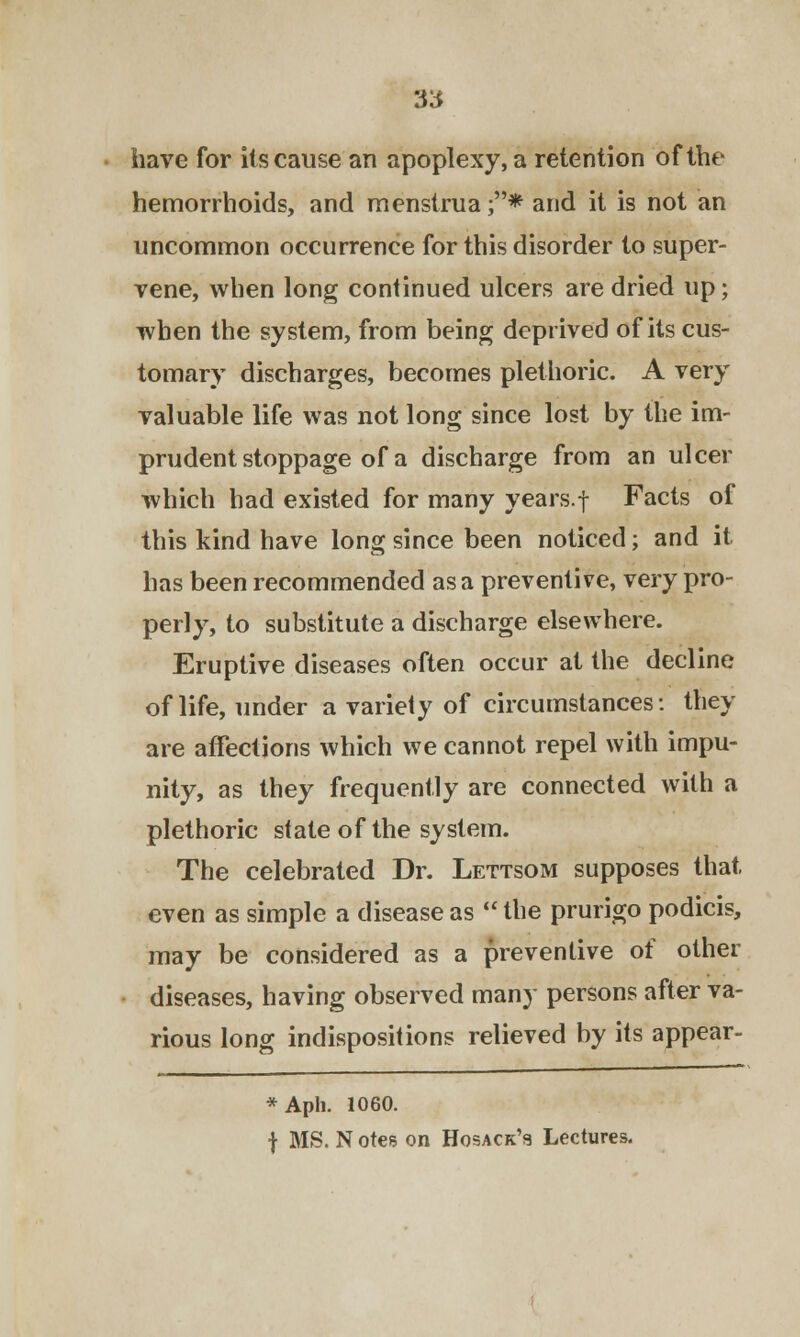 have for its cause an apoplexy, a retention of the hemorrhoids, and menstrua ;* and it is not an uncommon occurrence for this disorder to super- vene, when long continued ulcers are dried up; when the system, from being deprived of its cus- tomary discharges, becomes plethoric. A very valuable life was not long since lost by the im- prudent stoppage of a discharge from an ulcer which had existed for many years.f Facts of this kind have long since been noticed; and it has been recommended as a preventive, very pro- perly, to substitute a discharge elsewhere. Eruptive diseases often occur at the decline of life, under a variety of circumstances: they are affections which we cannot repel with impu- nity, as they frequently are connected with a plethoric state of the system. The celebrated Dr. Lettsom supposes that, even as simple a disease as  the prurigo podicis, may be considered as a preventive of other diseases, having observed many persons after va- rious long indispositions relieved by its appear- *Aph. 1060. f MS. N otes on Hosack's Lectures.