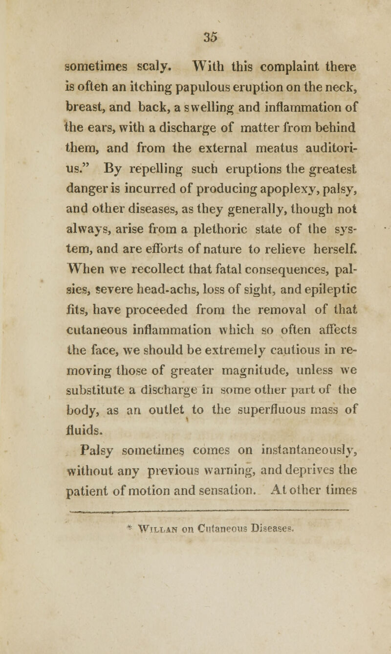 sometimes scaly. With this complaint there is often an itching papulous eruption on the neck, breast, and back, a swelling and inflammation of the ears, with a discharge of matter from behind them, and from the external meatus auditori- us. By repelling such eruptions the greatest danger is incurred of producing apoplexy, palsy, and other diseases, as they generally, though not always, arise from a plethoric state of the sys- tem, and are efforts of nature to relieve herself. When we recollect that fatal consequences, pal- sies, severe head-achs, loss of sight, and epileptic fits, have proceeded from the removal of that cutaneous inflammation which so often affects the face, we should be extremely cautious in re- moving those of greater magnitude, unless we substitute a discharge in some other part of the body, as an outlet to the superfluous mass of fluids. Palsy sometimes comes on instantaneously, without any previous warning, and deprives the patient of motion and sensation. At other times * Wili-an on Cutaneous Diseases.