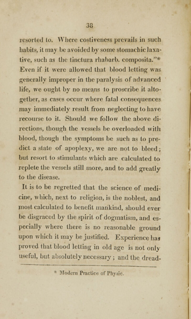 3a resorted to. Where costiveness prevails in such habits, it may be avoided by some stomachic laxa- tive, such as the tinctura rhabarb. composita.* Even if it were allowed that blood letting was generally improper in the paralysis of advanced life, we ought by no means to proscribe it alto- gether, as cases occur where fatal consequences may immediately result from neglecting to have recourse to it. Should we follow the above di- rections, though the vessels be overloaded with blood, though the symptoms be such as to pre- dict a state of apoplexy, we are not to bleed; but resort to stimulants which are calculated to replete the vessels still more, and to add greatly to the disease. It is to be regretted that the science of medi- cine, which, next to religion, is the noblest, and most calculated to benefit mankind, should ever be disgraced by the spirit of dogmatism, and es- pecially where there is no reasonable ground upon which it may be justified. Experience has proved that blood letting in old age is not only useful, but absolutely necessary; and the dread- Modem Practice of Physic.