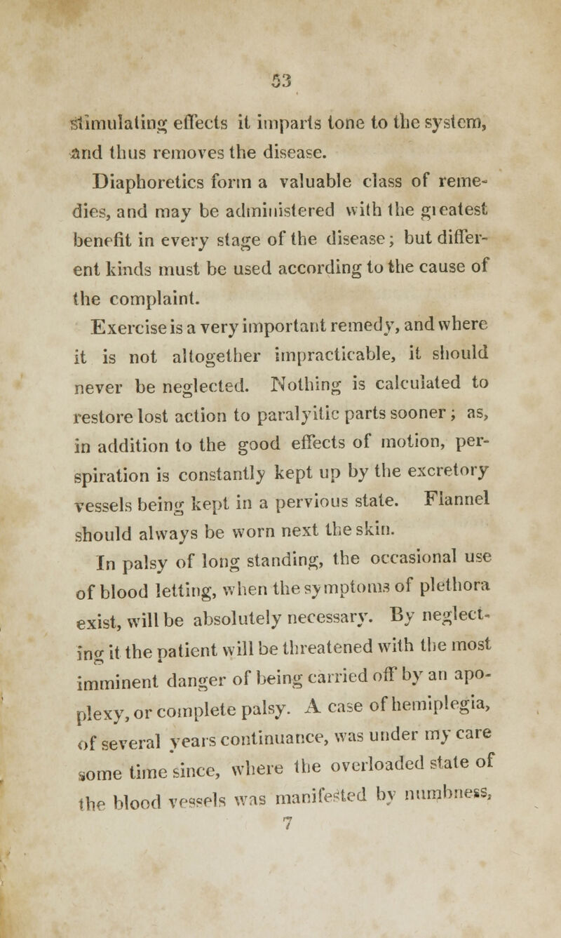 stimulating effects it imparts tone to the system, And thus removes the disease. Diaphoretics form a valuable class of reme- dies, and may be administered with the gieatest benefit in every stage of the disease; but differ- ent kinds must be used according to the cause of the complaint. Exercise is a very important remedy, and where it is not altogether impracticable, it should never be neglected. Nothing is calculated to restore lost action to paralyitic parts sooner; as, in addition to the good effects of motion, per- spiration is constantly kept up by the excretory vessels being kept in a pervious state. Flannel should always be worn next the skin. In palsy of long standing, the occasional use of blood letting, when the symptoms of plethora exist, will be absolutely necessary. By neglect- ing it the patient will be threatened with the most imminent danger of being carried off by an apo- plexy, or complete palsy. A case of hemiplegia, of several years continuance, was under my care some time since, where the overloaded state of the blood vessels was manifested by numbness,