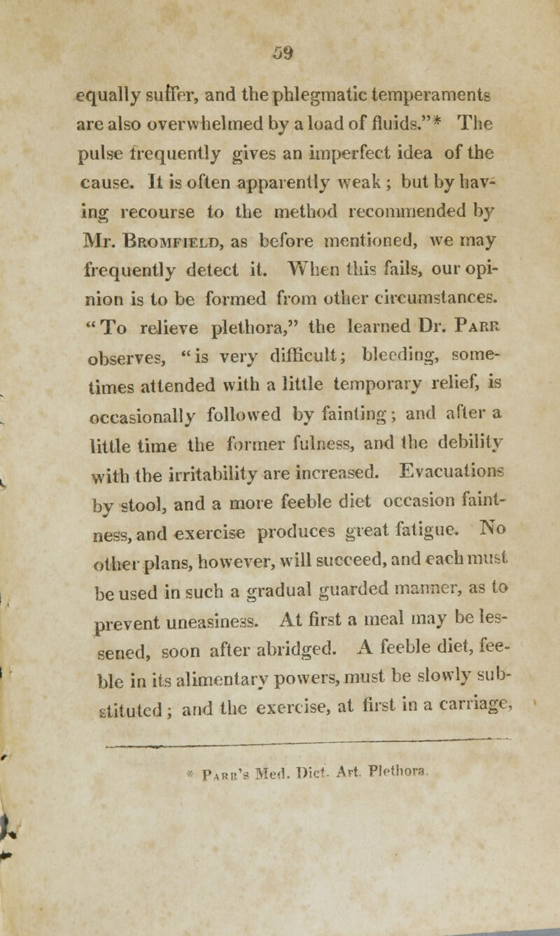 equally suffer, and the phlegmatic temperaments are also overwhelmed by a load of fluids.* The pulse Irequently gives an imperfect idea of the cause. It is often apparently weak ; but by hav- ing recourse to the method recommended by Mr. Bromfield, as before mentioned, we may frequently detect it. When this fails, our opi- nion is to be formed from other circumstances.  To relieve plethora, the learned Dr. Park observes, is very difficult; bleeding, some- times attended with a little temporary relief, is occasionally followed by fainting; and after a little time the former fulness, and the debility with the irritability are increased. Evacuations by stool, and a more feeble diet occasion faint- ness, and exercise produces great fatigue. No other plans, however, will succeed, and each must be used in such a gradual guarded manner, as to prevent uneasiness. At first a meal may be les- sened, soon after abridged. A feeble diet, fee- ble in its alimentary powers, must be slowly sub- stituted ; and the exercise, at first in a carnage, Pari^ Med. Diet. Avt. PMliora