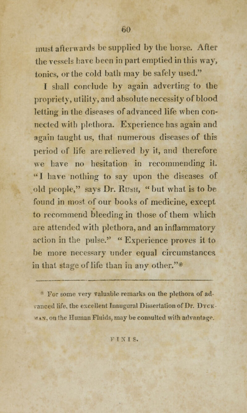 must afterwards be supplied by the horse. After the vessels have been in part emptied in this way, tonics, or the cold bath may be safely used. I shall conclude by again adverting to the propriety, utility, and absolute necessity of blood letting in the diseases of advanced life when con- nected with plethora. Experience has again and again taught us, that numerous diseases of this period of life are relieved by it, and therefore we have no hesitation in recommending it. I have nothing to say upon the diseases of old people, says Dr. Rush,  but what is to be found in most of our books of medicine, except to recommend bleeding in those of them which are attended with plethora, and an inflammatory action in the pulse.  Experience proves it to be more necessary under equal circumstances, in that stage of life than in any other.* 'or some very valuable remarks on the plethora of ad- vanced life, the excellent Inaugural Dissertation of Dr. Dyck ^t an. on (he Human Fluids, may be consulted with advantage. P IN I S.