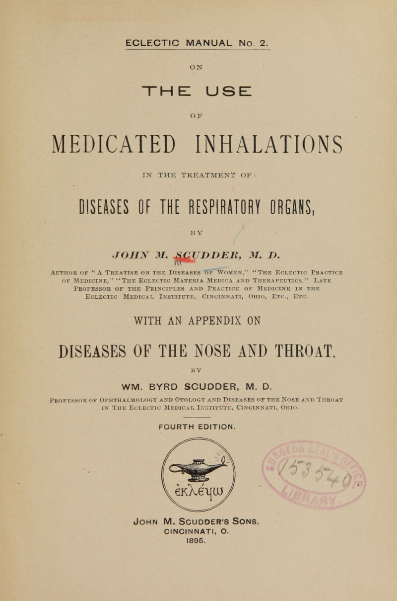 the: use: OF MEDICATED INHALATIONS IN THE TREATMENT OF olSEftSES OE THE m?\mm mm, B V JOHN M. ^^UDDEB, M. D. Attthoe of A Treatise on the Diseases Of Women, The Eoleotio Pkactice OF Medicine,  The Eclectio Materia Medica and Therapeutics. Late Fbofessok of the Principles and Practice of Medicine in the Eclectic Medical Institute, Cincinnati, Ohio, Etc., Etc. WITH AN APPENDIX ON DISEASES OF THE NOSE AND THROAT, BY WM. BYRD SCUDDER, M. D. Professor of Ophthalmology and Otology and Diseases of the Nose and Throat in The Eclectic Medical Institutl, Cincinnati, Ohio. FOURTH EDITION. John M. Scudder'S Sons, cincinnati, o. 1896.