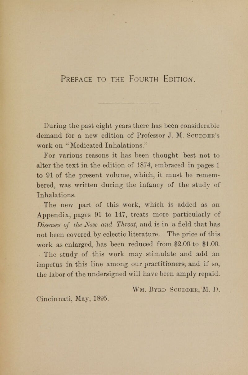 Preface to the Fourth Edition. During the past eight years there has be6n considerable demand for a new edition of Professor J. M. Scttdder's work on Medicated Inhalations. For various reasons it has been thought best not to alter the text in the edition of 1874, embraced in pages 1 to 91 of the present volume, which, it must be remem- bered, was written during the infancy of the study of Inhalations. The new part of this work, which is added as an Appendix, pages 91 to 147, treats more particularly of Diseases of the Nose and Throat, and is in a field that has not been covered by eclectic literature. The price of this work as enlarged, has been reduced from $2.00 to $1.00. ■ The study of this work may stimulate and add an impetus in this line among our practitioners, and if so, the labor of the undersigned will have been amply repaid, Wm. Byrd Scuddek, M. 1). Cincinnati, May, 1895.