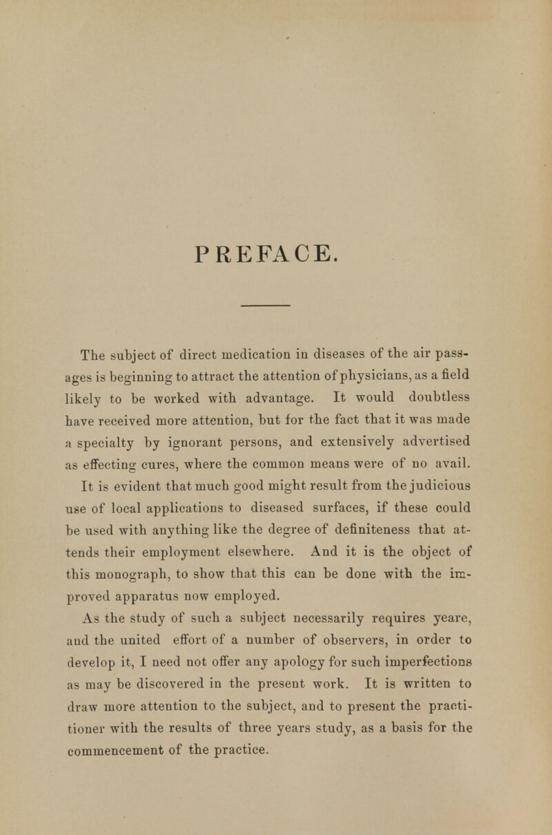 PREFACE. The subject of direct medication in diseases of the air pass- ages is beginning to attract the attention of physicians, as a field likely to be worked with advantage. It would doubtless have received more attention, but for the fact that it was made a specialty by ignorant persons, and extensively advertised as effecting cures, where the common means were of no avail. It is evident that much good might result from the judicious use of local applications to diseased surfaces, if these could be used with anything like the degree of definiteness that at- tends their employment elsewhere. And it is the object of this monograph, to show that this can be done with the im- proved apparatus now employed. As the study of such a subject necessarily requires yeare, and the united effort of a number of observers, in order to develop it, I need not offer any apology for such imperfections as may be discovered in the present work. It is written to draw more attention to the subject, and to present the practi- tioner with the results of three years study, as a basis for the commencement of the practice.