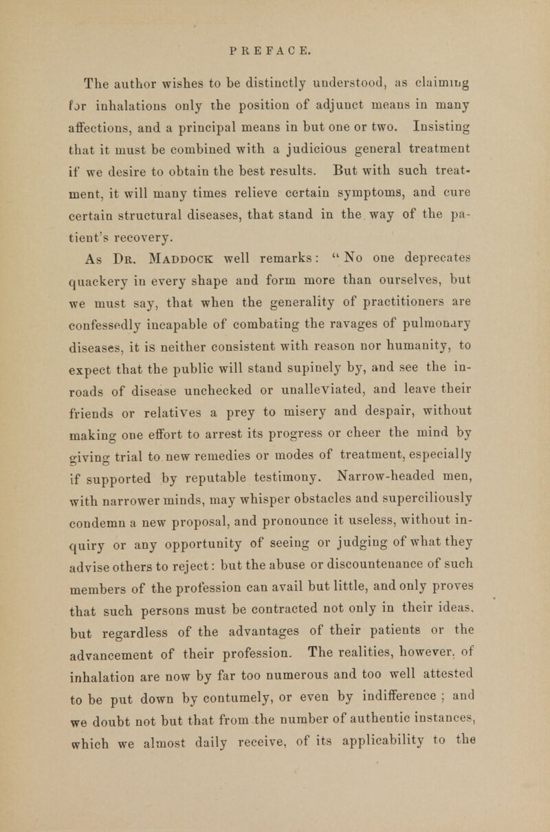 The author wishes to be distinctly understood, as claiming for inhalations only the position of adjunct means in many aflfections, and a principal means in but one or two. Insisting that it must be combined with a judicious general treatment if we desire to obtain the best results. But with such treat- ment, it will many times relieve certain symptoms, and cure certain structural diseases, that stand in the way of the pa- tient's recovery. As Dr. Maddock well remarks:  No one deprecates quackery in every shape and form more than ourselves, but we must say, that when the generality of practitioners are confessedly incapable of combating the ravages of pulmonary diseases, it is neither consistent with reason nor humanity, to expect that the public will stand supinely by, and see the in- roads of disease unchecked or unalleviated, and leave their friends or relatives a prey to misery and despair, without making one effort to arrest its progress or cheer the mind by giving trial to new remedies or modes of treatment, especially if supported by reputable testimony. Narrow-headed men, with narrower minds, may whisper obstacles and superciliously condemn a new proposal, and pronounce it useless, without in- quiry or any opportunity of seeing or judging of what they advise others to reject: but the abuse or discountenance of such members of the profession can avail but little, and only proves that such persons must be contracted not only in their ideas, but regardless of the advantages of their patients or the advancement of their profession. The realities, however, of inhalation are now by far too numerous and too well attested to be put down by contumely, or even by indifference ; and we doubt not but that from the number of authentic instances, which we almost daily receive, of its applicability to the