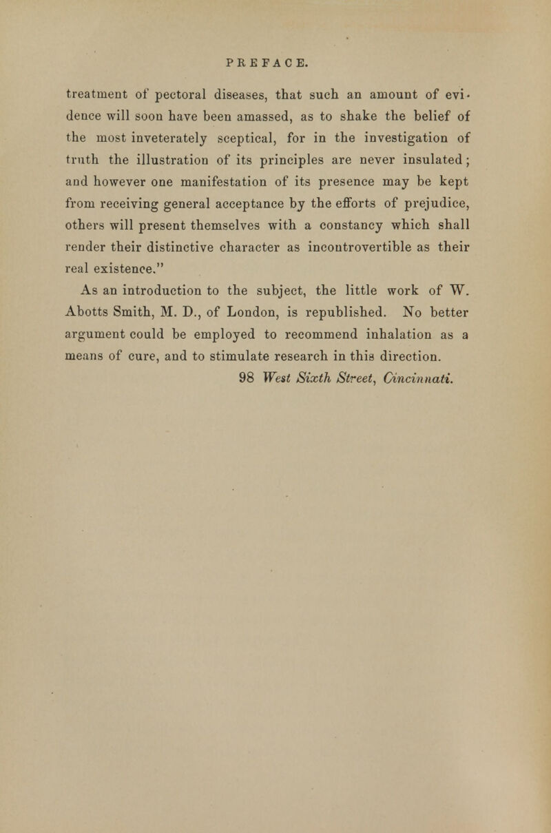 treatment of pectoral diseases, that such an amount of evi- dence will soon have been amassed, as to shake the belief of the most inveterately sceptical, for in the investigation of truth the illustration of its principles are never insulated; and however one manifestation of its presence may be kept from receiving general acceptance by the efforts of prejudice, others will present themselves with a constancy which shall render their distinctive character as incontrovertible as their real existence. As an introduction to the subject, the little work of W. Abotts Smith, M. D., of London, is republished. No better argument could be employed to recommend inhalation as a means of cure, and to stimulate research in this direction. 98 West Sixth Street, Cincinnati.