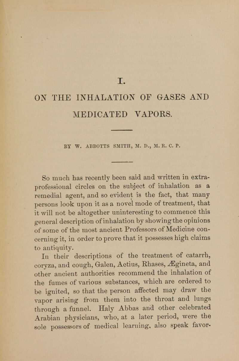 I. ON THE INHALATION OF GASES AND MEDICATED VAPORS. BY W. ABBOTTS SMITH, M. D., M. R. C. P. So much has recently been said and written in extra- professional circles on the subject of inhalation as a remedial agent, and so evident is the fact, that many persons look upon it as a novel mode of treatment, that it will not be altogether uninteresting to commence this general description of inhalation by showing the opinions of some of the most ancient Professors of Medicine con- cerning it, in order to prove that it possesses high claims to antiquity. In their descriptions of the treatment of catarrh, coryza, and cough, Galen, Actius, Phases, ^gineta, and other ancient authorities recommend the inhalation of the fumes of various substances, which are ordered to be ignited, so that the person affected may draw the vapor arising from them into the throat and lungs through a funnel. Haly Abbas and other celebrated Arabian physicians, who, at a later period, were the sole possessors of medical learning, also speak favor-