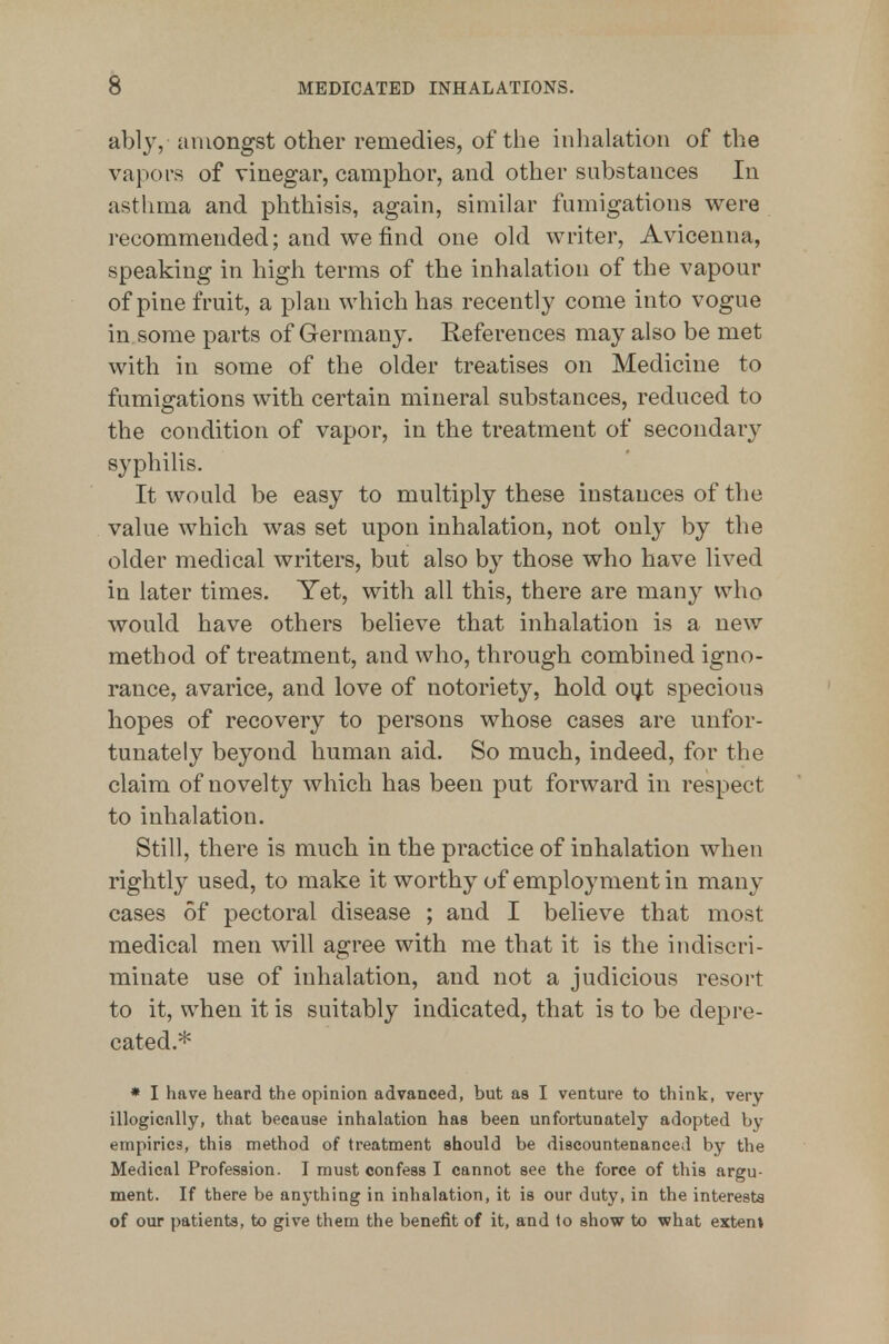 ably, amongst other remedies, of the inhalation of the vapors of vinegar, camphor, and other substances In asthma and phthisis, again, similar fumigations were recommended; and we find one old writer, Avicenna, speaking in high terms of the inhalation of the vapour of pine fruit, a plan which has recently come into vogue in some parts of Germany. References may also be met with in some of the older treatises on Medicine to fumigations with certain mineral substances, reduced to the condition of vapor, in the treatment of secondary syphilis. It would be easy to multiply these instances of the value which was set upon inhalation, not only by the older medical writers, but also by those who have lived in later times. Yet, with all this, there are many who would have others believe that inhalation is a new method of treatment, and who, through combined igno- rance, avarice, and love of notoriety, hold oijt specious hopes of recovery to persons whose cases are unfor- tunately beyond human aid. So much, indeed, for the claim of novelty which has been put forward in respect to inhalation. Still, there is much in the practice of inhalation when rightly used, to make it worthy of employment in many cases of pectoral disease ; and I believe that most medical men will agree with me that it is the indiscri- minate use of inhalation, and not a judicious resort to it, when it is suitably indicated, that is to be depre- cated.* » I have heard the opinion advanced, but as I venture to think, very illogically, that because inhalation has been unfortunately adopted by empirics, this method of treatment should be discountenanced by the Medical Profession. I must confess I cannot see the force of this argu- ment. If there be anything in inhalation, it is our duty, in the interests of our patients, to give them the benefit of it, and to show to what extent
